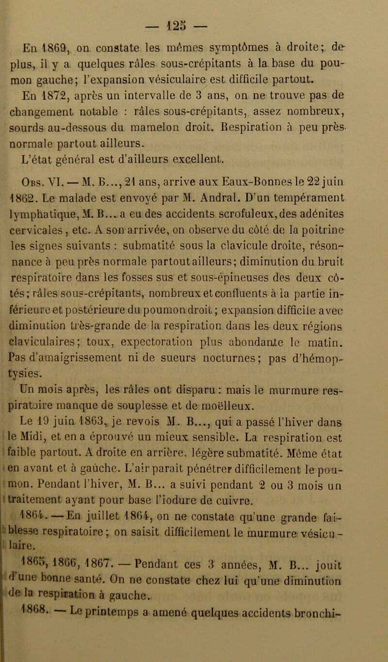 — 123 En 1869, on constate les mêmes symptômes à droite; de- plus, il y a quelques râles sous-crépitants à la base du pou- mon gauche; l’expansion vésiculaire est difficile partout. En 1872, après un intervalle de 3 ans, on ne trouve pas de changement notable : râles sous-crépitants, assez nombreux, sourds au-dessous du mamelon droit. Respiration à peu près- normale partout ailleurs. L’état général est d’ailleurs excellent. Obs. VI. — M. B..., 21 ans, arrive aux Eaux-Bonnes le 22 juin 1862. Le malade est envoyé par M. Andral. D’un tempérament lymphatique, M. B... a eu des accidents scrofuleux,des adénites cervicales, etc. A son arrivée, on observe du côté de la poitrine les signes suivants : submatité sous la clavicule droite, réson- nance à peu près normale partout ailleurs; diminution du bruit respiratoire dans les fosses sus et sous-épineuses des deux cô- tés; râles sous-crépitants, nombreux et confluents à la partie in- férieure et postérieure du poumon droit; expansion difficile avec diminution très-grande de la respiration dans les deux régions claviculaires; toux, expectoration plus abondante le matin. Pas d’amaigrissement ni de sueurs nocturnes; pas d’hémop- tysies. Un mois après, les râles ont disparu ; mais le murmure res- piratoire manque de souplesse et de moëlleux. Le 19 juin 1863, je revois M. B..., qui a passé l’hiver dans le Midi, et en a éprouvé un mieux sensible. La respiration est faible partout. A droite en arrière, légère submatité. Même état en avant et à gauche. L’air parait pénétrer difficilement le pou- mon. Pendant l’hiver, M. B... a suivi pendant 2 ou 3 mois un traitement ayant pour base l’iodure de cuivre. 1864.—En juillet 1864, on ne constate qu’une grande fai- 1 blesse respiratoire; on saisit difficilement le murmure vésicu- laire. 1863,1866,1867. — Pendant ces 3 années, M. B... jouit d une bonne santé. On ne constate chez lui qu’une diminution de la respiration à gauche. 1868. — Le printemps a amené quelques accidents bronchi-