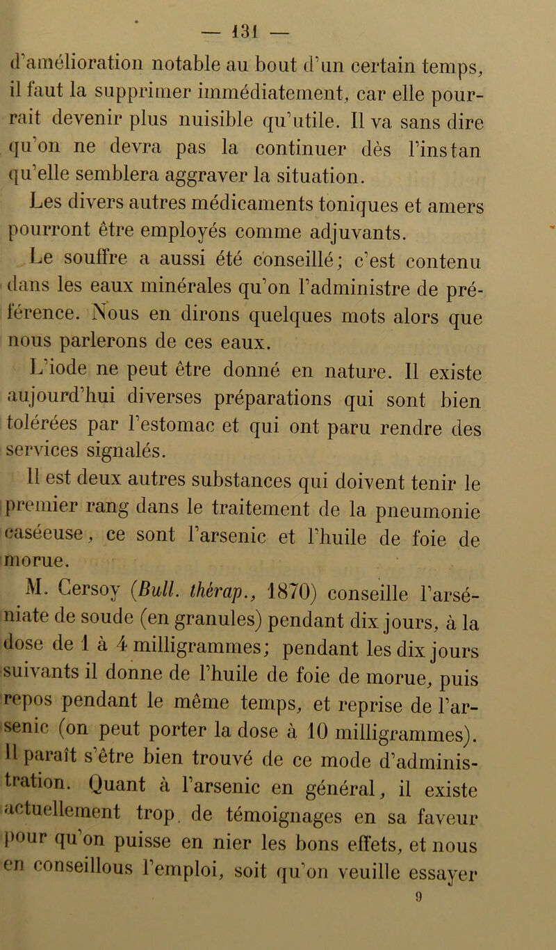 (ramélioration notable au bout d’un certain temps, il faut la supprimer immédiatement, car elle pour- rait devenir plus nuisible qu’utile. Il va sans dire qu’on ne devra pas la continuer dès Fins tan qu’elle semblera aggraver la situation. Les divers autres médicaments toniques et amers pourront être employés comme adjuvants. Le souffre a aussi été conseillé; c’est contenu dans les eaux minérales qu’on l’administre de pré- férence. Nous en dirons quelques mots alors que nous parlerons de ces eaux. L’iode ne peut être donné en nature. Il existe aujourd’hui diverses préparations qui sont bien tolérées par l’estomac et qui ont paru rendre des services signalés. Il est deux autres substances qui doivent tenir le premier rang dans le traitement de la pneumonie caséeuse, ce sont 1 arsenic et 1 huile de foie de morue. M. Gersoy (Bull, thérap., 1870) conseille l’arsé- niate de soude (en granules) pendant dix jours, à la dose de 1 à 4 milligrammes ; pendant les dix jours suivants il donne de 1 huile de foie de morue, puis repos pendant le même temps, et reprise de l’ar- senic (on peut porter la dose à 10 milligrcimmes). Il paiaît s etre bien trouvé de ce mode d’adminis- tration. Quant à l’arsenic en général, il existe actuellement trop, de témoignages en sa faveur pour qu on puisse en nier les bons effets, et nous en conseillons l’emploi, soit qu’on veuille essayer