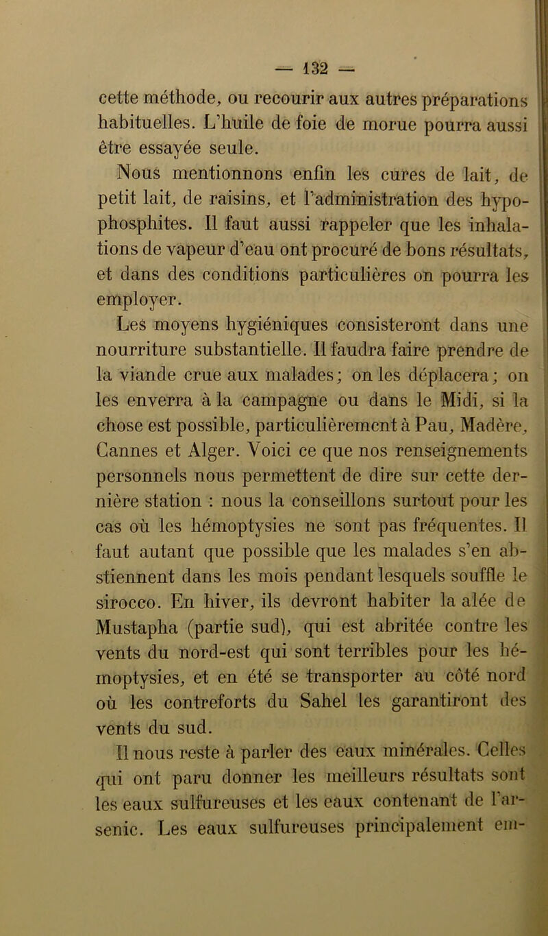 cette méthode, ou recourir aux autres préparations i habituelles. L’huile de foie de morue pourra aussi être essayée seule. Nous mentionnons enfin les cures de lait, de j petit lait, de raisins, et radministration des hypo- ; phosphites. Il faut aussi rappeler que les inhala- ' tions de vapeur d’eau ont procuré de bons résultats, et dans des conditions particulières on pourra les employer. Les moyens hygiéniques consisteront dans une nourriture substantielle. Il faudra faire prendre de la viande crue aux malades ; on les déplacera ; on les enverra à la campagne ou dans le Midi, si la chose est possible, particulièrement à Pau, Madère, Cannes et Alger. Voici ce que nos renseignements personnels nous permettent de dire sur cette der- nière station : nous la conseillons surtout pour les cas où les hémoptysies ne sont pas fréquentes. Il faut autant que possible que les malades s’en ab- stiennent dans les mois pendant lesquels souffle le ! sirocco. En hiver, ils devront habiter la alée de Mustapha (partie sud), qui est abritée contre les vents du nord-est qui sont terribles pour les hé- moptysies, et en été se transporter au côté nord où les contreforts du Sahel les garantiront des vents du sud. Il nous reste à parler des eaux minérales. Celles qui ont paru donner les meilleurs résultats sont les eaux sulfureuses et les eaux contenant de l’ar- senic. Les eaux sulfureuses principalement em-