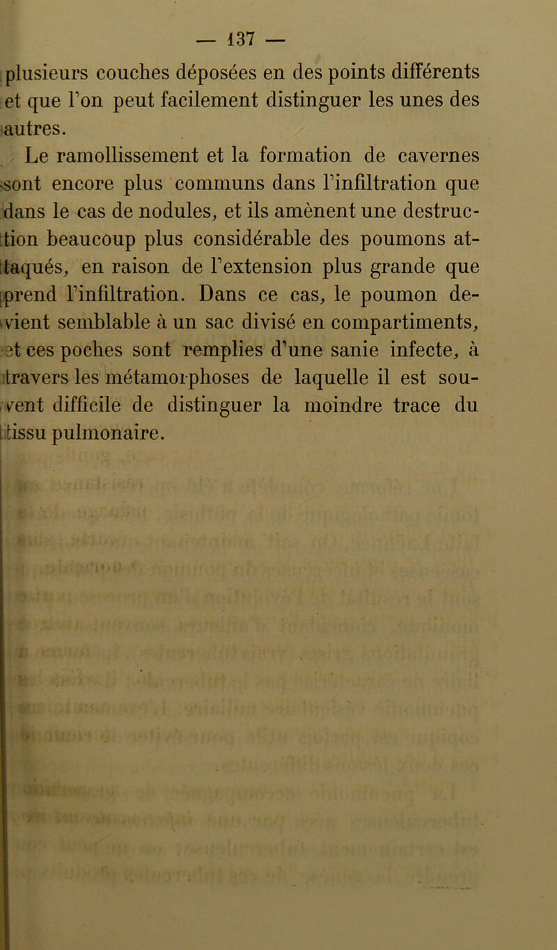 plusieurs couches déposées en des points différents et que Ton peut facilement distinguer les unes des autres. Le ramollissement et la formation de cavernes ‘Sont encore plus communs dans l’infiltration que dans le cas de nodules, et ils amènent une destruc- tion beaucoup plus considérable des poumons at- taqués, en raison de l’extension plus grande que [prend l’infiltration. Dans ce cas, le poumon de- ivient semblable à un sac divisé en compartiments, >3t ces poches sont remplies d’une sanie infecte, à itravers les métamorphoses de laquelle il est sou- vent difficile de distinguer la moindre trace du [tissu pulmonaire.