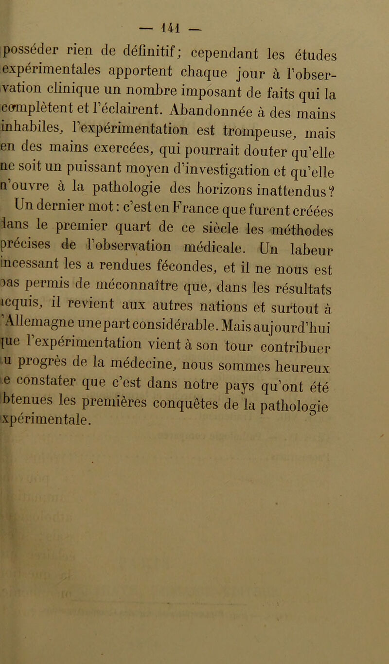 posséder rien de définitif; cependant les études expérimentales apportent chaque jour à Fobser- vation clinique un nombre imposant de faits qui la cormpletent et 1 eclairent. Abandonnée à des mains inhabiles, rexpérimentation est trompeuse, mais en des mains exercées, qui pourrait douter qu’elle ne soit un puissant moyen d’investigation et qu’elle n’ouvre à la pathologie des horizons inattendus? Un dernier mot i c est en France que furent créées dans le premier quart de ce siècle les méthodes précises de l’observation médicale. Un labeur incessant les a rendues fécondes, et il ne nous est 3as permis de méconnaître que, dans les résultats icquis, il revient aux autres nations et surtout à Allemagne une part considérable. Mais aujourd’hui {ue 1 expérimentation vient à son tour contribuer U progrès de la médecine, nous sommes heureux e constater que c’est dans notre pays qu’ont été btenues les premières conquêtes de la pathologie xpérimentale.