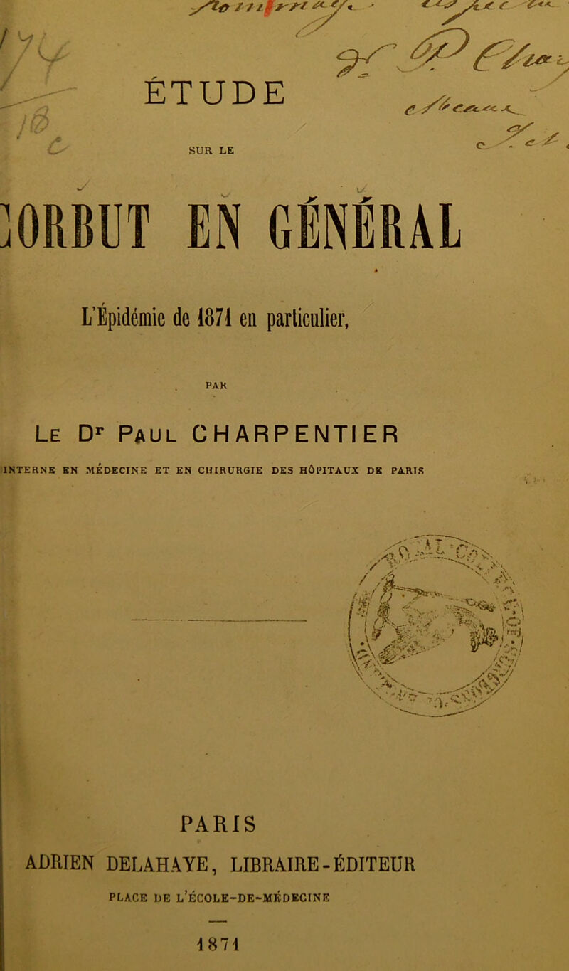 ]ORBUT EN GÉNÉRAL » L’Épidémie de 1871 en parliculier, PAR Le D-- Paul CHARPENTIER INTERNE EN MEDECINE ET EN CUIRURGIE DES HÔPITAUX DK PARIS •V K‘ • PARIS ADRIEN DELAHAYE, LIBRAIRE-ÉDITEDR PLACE DE l’ÉCOLE-DE-MÉDECINE 4871