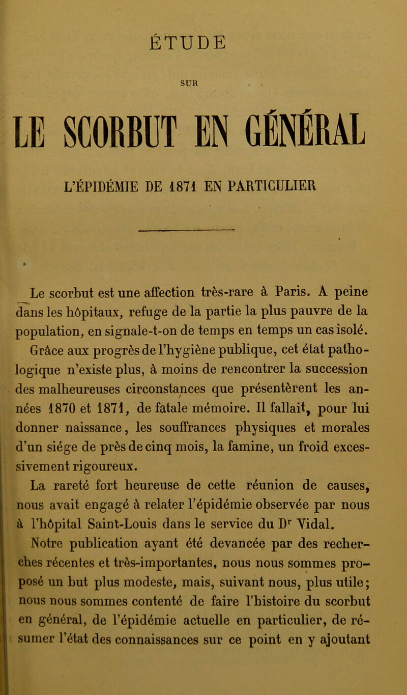 ÉTUDE SUR . . X LE SCORBUT EN GÉNÉRAL L’ÉPIDÉMIE DE 1871 EN PARTICULIER Le scorbut est une affection très-rare à Paris. A peine I mf, dans les hôpitaux, refuge de la partie la plus pauvre de la population, en signale-t-on de temps en temps un cas isolé. Grâce aux progrès de l’hygiène publique, cet état patho- logique n’existe plus, à moins de rencontrer la succession des malheureuses circonstances que présentèrent les an- nées 1870 et 1871, de fatale mémoire. Il fallait, pour lui donner naissance, les souffrances physiques et morales d’un siège de près de cinq mois, la famine, un froid exces- sivement rigoureux. La rareté fort heureuse de cette réunion de causes, nous avait engagé à relater l’épidémie observée par nous à l’hôpital Saint-Louis dans le service du D* Yidal. Notre publication ayant été devancée par des recher- ches récentes et très-importantes, nous nous sommes pro- posé un but plus modeste, mais, suivant nous, plus utile ; nous nous sommes contenté de faire Tbistoire du scorbut en général, de l’épidémie actuelle en particulier, de ré- sumer l’état des connaissances sur ce point en y ajoutant