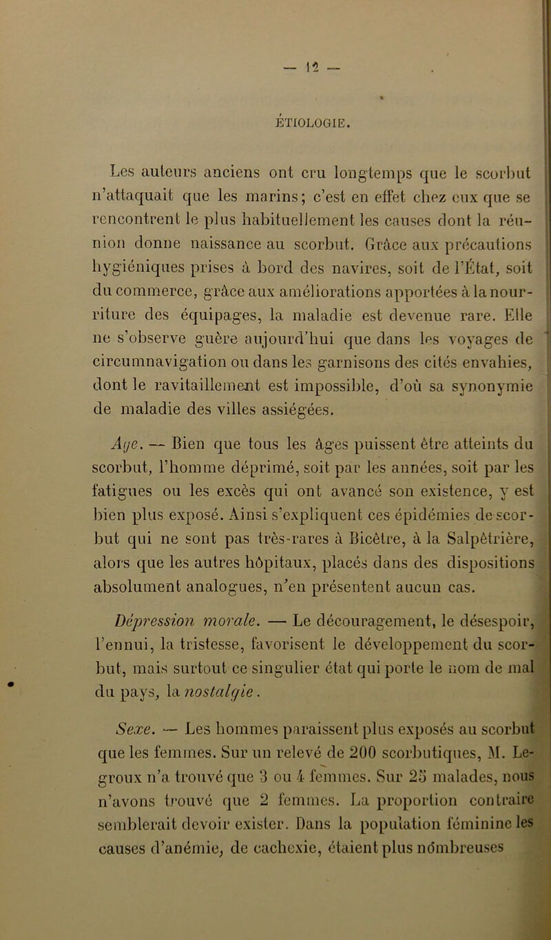 ETIOLOGIE. Les auteurs anciens ont cru longtemps que le scorbut n’attaquait que les marins; c’est en effet chez eux que se rencontrent le plus habituellement les causes dont la réu- nion donne naissance au scorbut. Grâce aux précautions hygiéniques prises à bord des navires, soit de l’État, soit du commerce, grâce aux améliorations apportées à la nour- riture des équipages, la maladie est devenue rare. Elle ne s’observe guère aujourd’hui que dans les voyages de circumnavigation ou dans les garnisons des cités envahies, dont le ravitaillement est impossible, d’où sa synonymie de maladie des villes assiégées. Âije. — Bien que tous les âges puissent être atteints du scorbut, l’homme déprimé, soit par les années, soit par les fatigues ou les excès qui ont avancé son existence, y est bien plus exposé. Ainsi s’expliquent ces épidémies de scor- but qui ne sont pas très-rares â Bicêtre, à la Salpêtrière, alors que les autres hôpitaux, placés dans des dispositions absolument analogues, n’en présentent aucun cas. Dépression morale. — Le découragement, le désespoir, l’ennui, la tristesse, favorisent le développement du scor- but, mais surtout ce singulier état qui porte le nom de mal du pays, la nostalgie. Sexe. “ Les hommes paraissent plus exposés au scorbut que les femmes. Sur un relevé de 200 scorbutiques, M. Le- groux n’a trouvé que 3 ou 4 femmes. Sur 2o malades, nous n’avons trouvé que 2 femmes. La proportion contraire send)lerait devoir exister. Dans la population féminine les causes d’anémie, de cachexie, étaient plus nombreuses