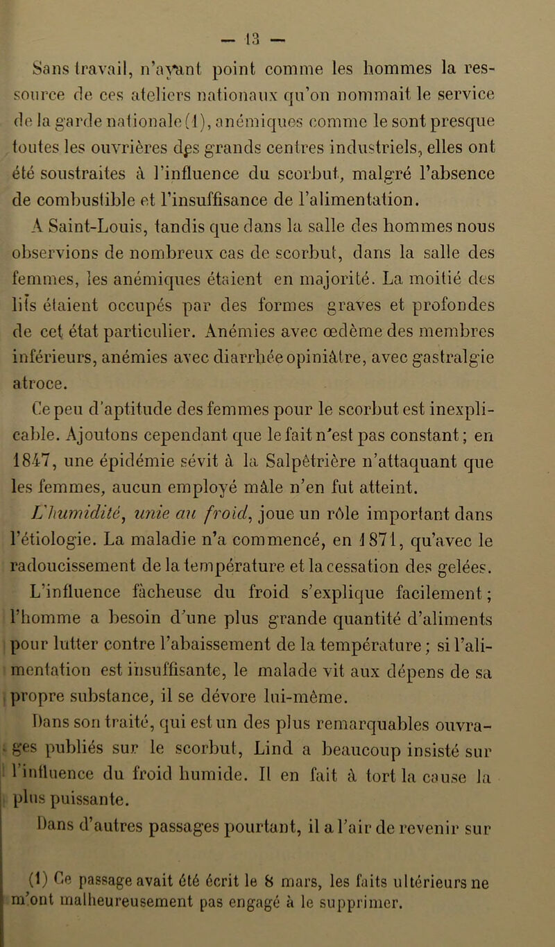 Sans travail, n’a}*ant point comme les hommes la res- source de ces ateliers nationaux qii’on nommait le service de la garde nationale (1), anémiques comme le sont presque toutes les ouvrières dps grands centres industriels, elles ont été soustraites à l’influence du scorbut, malgré l’absence de combustible et l’insuffisance de l’alimentation. A Saint-Louis, tandis que dans la salle des hommes nous observions de nombreux cas de scorbut, dans la salle des femmes, les anémiques étaient en majorité. La moitié des lits étaient occupés par des formes graves et profondes de cet état particulier. Anémies avec œdème des membres inférieurs, anémies avec diarrhée opiniâtre, avec gastralgie atroce. Ce peu d’aptitude des femmes pour le scorbut est inexpli- cable. Ajoutons cependant que lefaitn^est pas constant; en 1847, une épidémie sévit à la Salpêtrière n’attaquant que les femmes, aucun employé mâle n’en fut atteint. L'humidité, unie au froid, joue un rôle important dans l’étiologie. La maladie n’a commencé, en 1871, qu’avec le radoucissement de la température et la cessation des gelées. L’influence fâcheuse du froid s’explique facilement; l’homme a besoin d’une plus grande quantité d’aliments pour lutter contre l’abaissement de la température ; si l’ali- mentation est insuffisante, le malade vit aux dépens de sa propre substance, il se dévore lui-même. Dans son traité, c|ui est un des plus remarquables ouvra- . ges publiés sur le scorbut, Lind a beaucoup insisté sur l’intluence du froid humide. Il en fait à tort la couse la plus puissante. Dans d’autres passages pourtant, il a l’air de revenir sur (1) Ce passage avait été écrit le 8 mars, les faits ultérieurs ne m’ont malheureusement pas engagé à le supprimer.