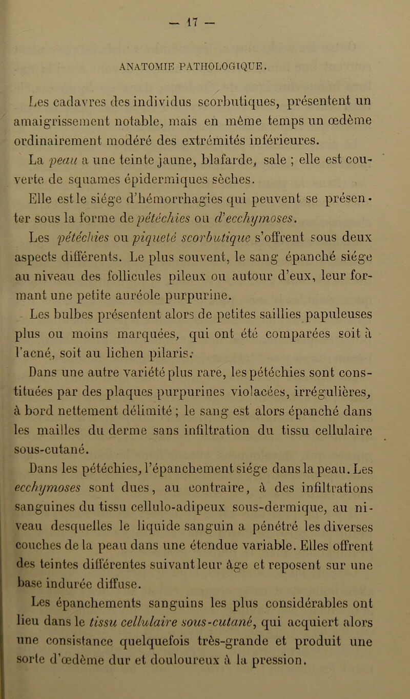 ANATOMIE PATHOLOGIQUE. [jcs cadavres des individus scorbutiques, présentent un amaigrissement notable, mais en même temps un œdème ordinairement modéré des extrémités inférieures. La peau a une teinte jaune, blafarde^, sale ; elle est cou- verte de squames épidermiques sèches. Elle est le siège d’hémorrhagies qui peuvent se présen- ter sous la forme àQ pétéchies ou d'ecchymoses. Les pétéchies ou piqueté scorbutique s’otfrent sous deux aspects différents. Le plus souvent, le sang épanché siège au niveau des follicules pileux ou autour d’eux, leur for- mant une petite auréole purpurine. Les bulbes présentent alors de petites saillies papuleuses plus ou moins marquées, qui ont été comparées soit ù l’acné, soit au lichen pilaris; Dans une autre variété plus rare, les pétéchies sont cons- tituées par des plaques purpurines violacées, irrégulières, à bord nettement délimité ; le sang est alors épanché dans les mailles du derme sans infiltration du tissu cellulaire sous-cutané. Dans les pétéchies, l’épanchement siège dans la peau. Les ecchymoses sont dues, au contraire, à des infiltrations sanguines du tissu cellulo-adipeux sous-dermique, au ni- veau desquelles le liquide sanguin a pénétré les diverses couches de la peau dans une étendue variable. Elles offrent ! des teintes différentes suivant leur âge et reposent sur une ■ base indurée diffuse. Les épanchements sanguins les plus considérables ont lieu dans le tissu cellulaire sous-cutané., qui acquiert alors une consistance quelquefois très-grande et produit une sorte d’œdème dur et douloureux iV la pression.