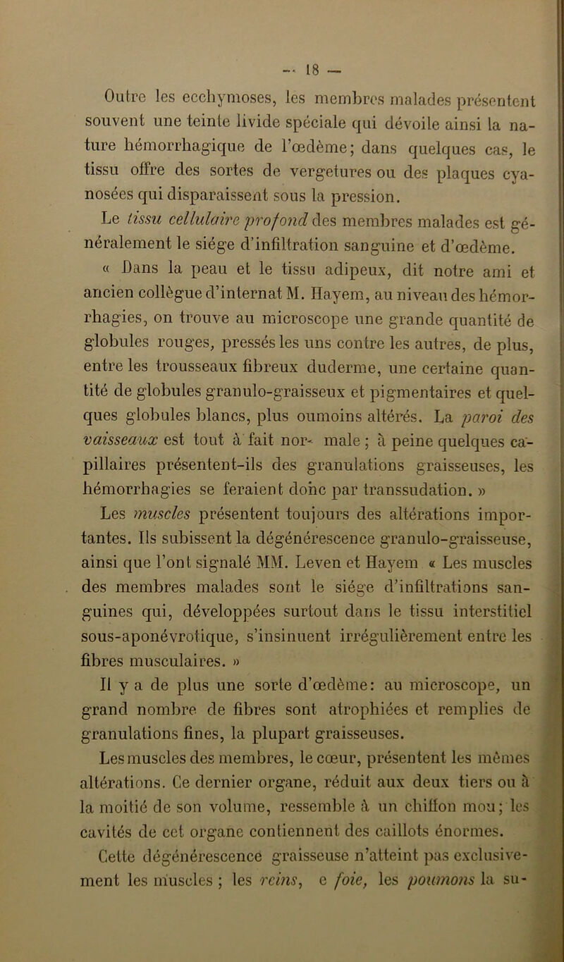 Outre les ecchymoses, les membres malades présentent souvent une teinte livide spéciale qui dévoile ainsi la na- ture hémorrhagique de l’oedème; dans quelques cas, le tissu offre des sortes de vergetures ou des plaques cya- nosées qui disparaissent sous la pression. Le tissu cellulaire profond des membres malades est gé- néralement le siège d’infiltration sanguine et d’œdème. « Dans la peau et le tissu adipeux, dit notre ami et ancien collègue d’internat M. Hayem, au niveau des hémor- rhagies, on trouve au microscope une grande quantité de globules rouges, pressés les uns contre les autres, de plus, entre les trousseaux fibreux duderme, une certaine quan- tité de globules granulo-graisseux et pigmentaires et quel- ques globules blancs, plus oumoins altérés, La paroi des vaisseaux est tout à fait nor- male; à peine quelques ca- pillaires présentent-ils des granulations graisseuses, les hémorrhagies se feraient donc par transsudation. » Les muscles présentent toujours des altérations impor- tantes. Ils subissent la dégénérescence granulo-graisseuse, ainsi que l’ont signalé MM. Leven et Hayem « Les muscles des membres malades sont le siège d’infiltrations san- guines qui, développées surtout dans le tissu interstitiel sous-aponévrotique, s’insinuent irrégulièrement entre les fibres musculaires. » Il y a de plus une sorte d’œdème: au microscope, un grand nombre de fibres sont atrophiées et remplies de granulations fines, la plupart graisseuses. Les muscles des membres, le cœur, présentent les mômes altérations. Ce dernier organe, réduit aux deux tiers ou à la moitié de son volume, ressemble h un chiffon mou; les cavités de cet organe contiennent des caillots énormes. Celte dégénérescence graisseuse n’atteint pas exclusive- ment les muscles ; les rems, e foie, les poumo)is la su-