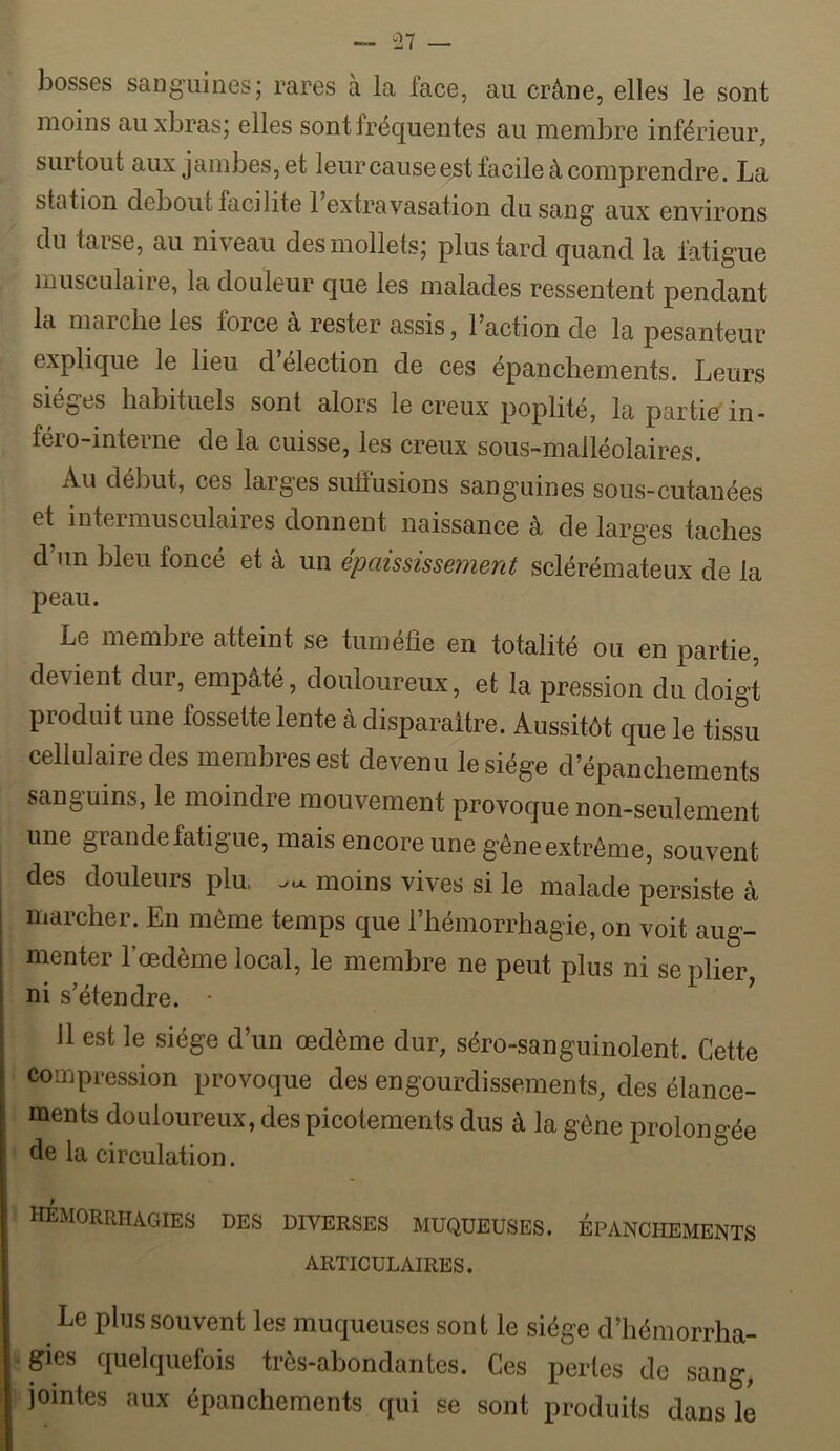 bosses sanguines; rares à la face, au crâne, elles le sont moins auxbras; elles sont fréquentes au membre inférieur, surtout aux jambes, et leur cause est facile à comprendre. La station debout facilite 1 extravasation du sang aux environs du tarse, au niveau des mollets; plus tard quand la fatigue musculaire, la douleur que les malades ressentent pendant la marche les force à rester assis, l’action de la pesanteur explique le lieu d’élection de ces épanchements. Leurs sièges habituels sont alors le creux poplité, lapartioin- féro-interne de la cuisse, les creux sous-malléolaires. Au début, ces larges sulïusions sanguines sous-cutanées et intermusculaires donnent naissance à de larges taches d’un bleu foncé et à un épaississement sclérémateux de la peau. Le membre atteint se tuméfie en totalité ou en partie, devient dur, empâté, douloureux, et la pression du doigt produit une fossette lente à disparaître. Aussitôt que le tissu cellulaire des membres est devenu le siège d’épanchements sanguins, le moindre mouvement provoque non-seulement une grande fatigue, mais encore une gêne extrême, souvent des douleurs plu, moins vives si le malade persiste à marcher. En même temps que riiémorrhagie, on voit aug- menter l’oedème local, le membre ne peut plus ni se plier ni s’étendre. • ' 11 est le siège d’un œdème dur, séro-sanguinolent. Cette compression provoque des engourdissements, des élance- ments douloureux, des picotements dus à la gêne prolongée de la circulation. hémorrhagies des diverses muqueuses, épanchements ARTICULAIRES. Le plus souvent les muqueuses sont le siège d’hémorrha- gies quelquefois très-abondantes. Ces pertes de sang, jointes aux épanchements qui se sont produits dans le