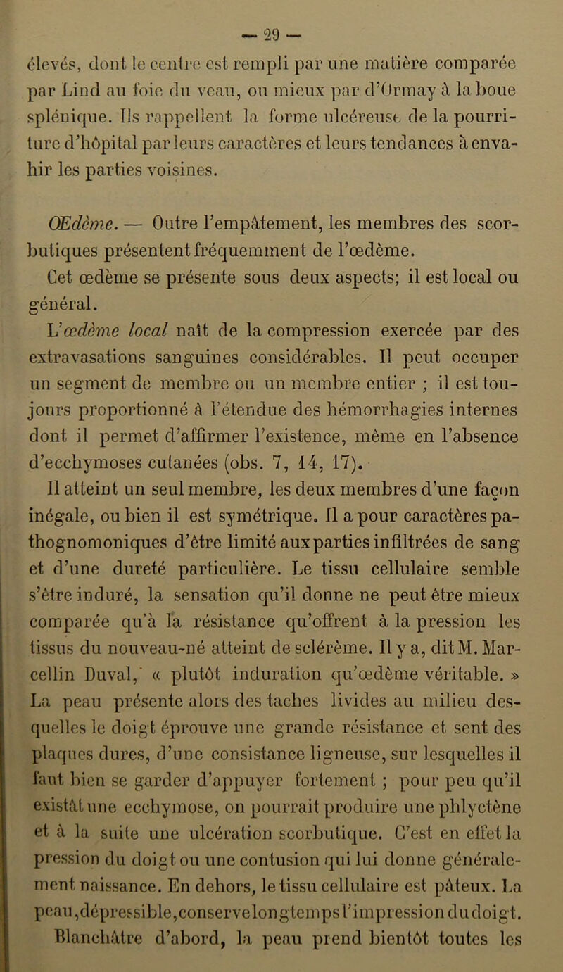 élevés, dont le cenlre est rempli par une matière comparée par Lind au foie du veau, ou mieux par d’Ormay à la boue splénique. Ils rappellent la forme ulcéreuse de la pourri- ture d’hôpital parleurs caractères et leurs tendances à enva- hir les parties voisines. Œdème. — Outre Tempàtement, les membres des scor- butiques présentent fréquemment de l’œdème. Cet œdème se présente sous deux aspects; il est local ou général. Vœdème local nait de la compression exercée par des extravasations sanguines considérables. 11 peut occuper un segment de membre ou un membre entier ; il est tou- jours proportionné à l’étendue des hémorrhagies internes dont il permet d’affirmer l’existence, même en l’absence d’ecchymoses cutanées (obs. 7, 14, 17). 11 atteint un seul membre, les deux membres d’une façon inégale, ou bien il est symétrique. 11 a pour caractères pa- thognomoniques d’être limité aux parties infiltrées de sang et d’une dureté particulière. Le tissu cellulaire semble s’être induré, la sensation qu’il donne ne peut être mieux comparée qu’à la résistance qu’offrent à la pression les tissus du nouveau-né atteint desclérème. Il y a, dit M. Mar- cellin Duval,' « plutôt induration qu’œdème véritable. » La peau présente alors des taches livides au milieu des- quelles le doigt éprouve une grande résistance et sent des plaques dures, d’une consistance ligneuse, sur lesquelles il faut bien se garder d’appuyer fortement ; pour peu qu’il existât une ecchymose, on pourrait produire unephlyctène et à la suite une ulcération scorbutique. C’est en effet la pression du doigt ou une contusion qui lui donne générale- ment naissance. En dehors, le tissu cellulaire est pâteux. La peau,dépressible,conservelongtcmpsl’impressiondudoigt. Blanchâtre d’abord, la peau prend bientôt toutes les