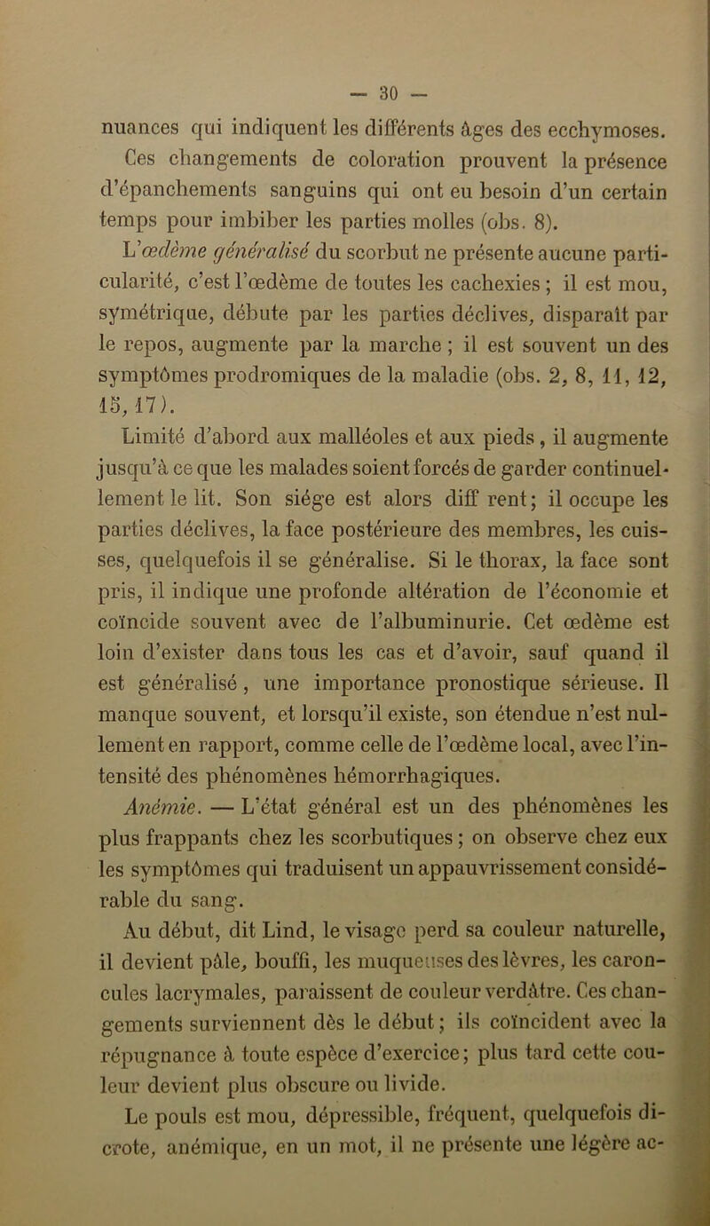 nuances qui indiquent les différents âges des ecchymoses. Ces changements de coloration prouvent la présence d’épanchements sanguins qui ont eu besoin d’un certain temps pour imbiber les parties molles (obs. 8). œdème généralisé du scorbut ne présente aucune parti- cularité, c’est l’œdème de toutes les cachexies ; il est mou, symétrique, débute par les parties déclives, disparaît par le repos, augmente par la marche ; il est souvent un des symptômes prodromiques de la maladie (obs. 2, 8, 11, 12, 15,17). Limité d’abord aux malléoles et aux pieds, il augmente jusqu’à ce que les malades soient forcés de garder continuel- lement le lit. Son siège est alors diff rent ; il occupe les parties déclives, la face postérieure des membres, les cuis- ses, quelquefois il se généralise. Si le thorax, la face sont pris, il indique une profonde altération de l’économie et coïncide souvent avec de l’albuminurie. Cet œdème est loin d’exister dans tous les cas et d’avoir, sauf quand il est généralisé, une importance pronostique sérieuse. 11 manque souvent, et lorsqu’il existe, son étendue n’est nul- lement en rapport, comme celle de l’œdème local, avec l’in- tensité des phénomènes hémorrhagiques. Anémie. — L’état général est un des phénomènes les plus frappants chez les scorbutiques ; on observe chez eux les symptômes qui traduisent un appauvrissement considé- rable du sang. Au début, dit Lind, le visage perd sa couleur naturelle, il devient pâle, bouffi, les muqueuses des lèvres, les caron- cules lacrymales, paraissent de couleur verdâtre. Ces chan- gements surviennent dès le début ; ils coïncident avec la répugnance à toute espèce d’exercice; plus tard cette cou- leur devient plus obscure ou livide. Le pouls est mou, dépressible, fréquent, quelquefois di- crote, anémique, en un mot, il ne présente une légère ac-