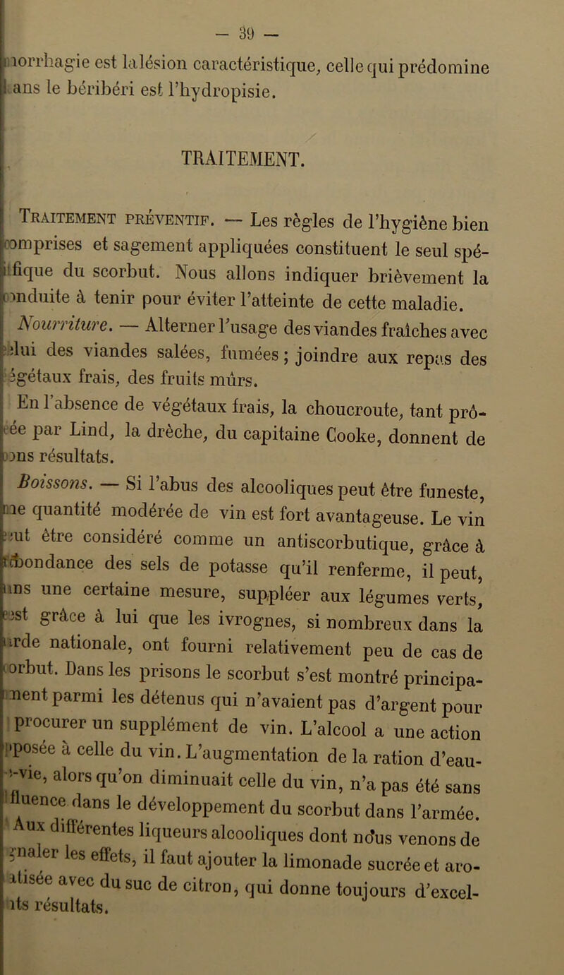 iiiorrhagie est lalésion caractéristique, celle qui prédomine l ans le béribéri est l’iiydropisie. TRAITEMENT. Traitement préventif. — Les règles de l’hygiène bien comprises et sagement appliquées constituent le seul spé- ifique du scorbut. Nous allons indiquer brièvement la conduite à tenir pour éviter l’atteinte de cette maladie. Nourriture. — Alterner Eusage des viandes fraiches avec ,:dui des viandes salées, fumees ; joindre aux repas des Agétaux frais, des fruits murs. En l’absence de végétaux frais, la choucroute, tant prê- tée par Lind, la drèche, du capitaine Cooke, donnent de 3ons résultats. Boissons. Si l’abus des alcooliques peut être funeste, ne quantité modérée de vin est fort avantageuse. Le vin ;mt être considéré comme un antiscorbutique, grâce à fdjondance des sels de potasse qu’il renferme, il peut, uns une certaine mesure, suppléer aux légumes verts^ nst grâce â lui que les ivrognes, si nombreux dans la urde nationale, ont fourni relativement peu de cas de torbut. Dans les prisons le scorbut s’est montré principa- ment parmi les détenus qui n’avaient pas d’argent pour procurer un supplément de vin. L’alcool a une action !>posée à celle du vin. L’augmentation de la ration d’eau- alors qu’on diminuait celle du vin, n’a pas été sans ^ uence dans le développement du scorbut dans l’armée. ux lüerentes liqueurs alcooliques dont no’us venons de nia er les effets, il faut ajouter la limonade sucrée et aro- itisée avec du suc de citron, qui donne toujours d’excel- its résultats.