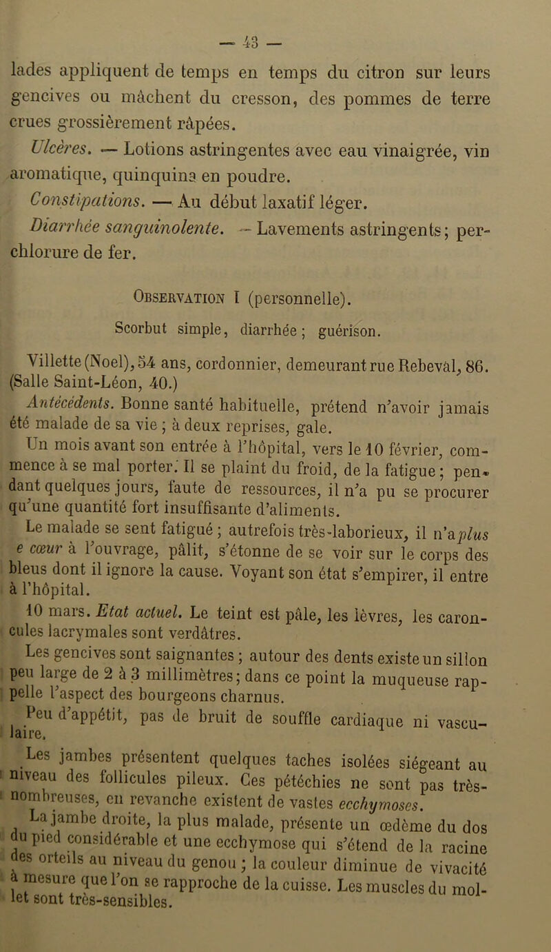 lades appliquent de temps en temps du citron sur leurs gencives ou mâchent du cresson, des pommes de terre crues grossièrement râpées. Ulcères. — Lotions astringentes avec eau vinaigrée, vin aromatique, quinquina en poudre. Constipations. — Au début laxatif léger. Diarrhée sanguinolente. — Lavements astringents; per- chlorure de fer. Observation I (personnelle). Scorbut simple, diarrhée; guérison. Villette(Noel),54 ans, cordonnier, demeurant rue Rebevàl, 86. (Salle Saint-Léon, 40.) Antécédents. Bonne santé habituelle, prétend n^avoir jamais été malade de sa vie ; à deux reprises, gale. Un mois avant son entree à l’hôpital, vers le 10 février, com- mence à se mal porter. Il se plaint du froid, de la fatigue ; pen» dant quelques jours, laute de ressources, il n’a pu se procurer qu’une quantité fort insuffisante d’aliments. Le malade se sent fatigué ; autrefois très-laborieux, il n’ap/ws e cœur à 1 ouvrage, pâlit, s étonne de se voir sur le corps des bleus dont il ignore la cause. Voyant son état s’empirer, il entre à l’hôpital. 10 mars. Etat actuel. Le teint est pâle, les lèvres, les caron- cules lacrymales sont verdâtres. Les gencives sont saignantes ; autour des dents existe un sillon peu large de 2 à 3 millimètres; dans ce point la muqueuse rap- pelle l’aspect des bourgeons charnus. Peu d appétit, pas de bruit de souffle cardiaque ni vascu- laire. Les jambes présentent quelques taches isolées siégeant au niveau des follicules pileux. Ces pétéchies ne sont pas très- nombreuses, en revanche existent de vastes ecchymoses. La jambe droite, la plus malade, présente un œdème du dos du pied considérable et une ecchymose qui s’étend de la racine des orteils au niveau du genou ; la couleur diminue de vivacité â mesure que l’on ae rapproche de la cuisse. Les muscles du mol- let sont très-sensibles.