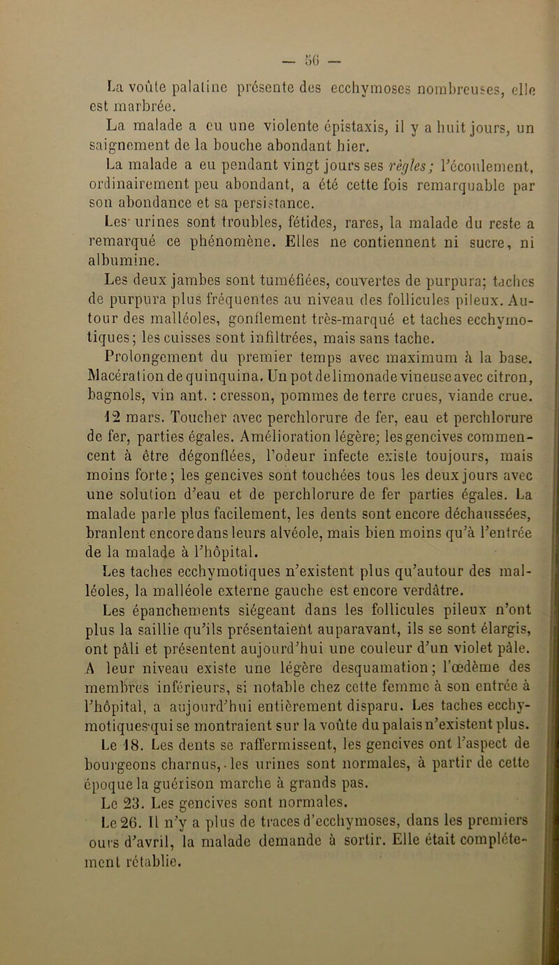 La voûte palatine présente des ecchymoses nombreuses, elle est marbrée. La malade a eu une violente épistaxis, il y a huit jours, un saignement de la bouche abondant hier. La malade a eu pendant vingt jours ses règles; Técoulement, ordinairement peu abondant, a été cette fois remarquable par son abondance et sa persistance. Les-urines sont troubles, fétides, rares, la malade du reste a remarqué ce phénomène. Elles ne contiennent ni sucre, ni albumine. Les deux jambes sont tuméfiées, couvertes de purpura; taches de purpura plus fréquentes au niveau des follicules pileux. Au- tour des malléoles, gonflement très-marqué et taches ecchymo- tiques; les cuisses sont infiltrées, mais sans tache. Prolongement du premier temps avec maximum à la base. Macération de quinquina. Un pot delimonade vineuse avec citron, bagnols, vin ant. : cresson, pommes de terre crues, viande crue. 12 mars. Toucher avec perchlorure de fer, eau et perchlorure de fer, parties égales. Amélioration légère; les gencives commen- cent à être dégonflées, Podeur infecte existe toujours, mais moins forte; les gencives sont touchées tous les deux jours avec une solution d’eau et de perchlorure de fer parties égales. La malade parle plus facilement, les dents sont encore déchaussées, branlent encore dans leurs alvéole, mais bien moins qu’à l’entrée de la malade à l’hôpital. Les taches ecchymotiques n’existent plus qu’autour des mal- léoles, la malléole externe gauche est encore verdâtre. Les épanchements siégeant dans les follicules pileux n’ont plus la saillie qu’ils présentaient auparavant, ils se sont élargis, ont pâli et présentent aujourd’hui une couleur d’un violet pâle. A leur niveau existe une légère desquamation ; l’œdème des membres inférieurs, si notable chez cette femme à son entrée à l’hôpital, a aujourd’hui entièrement disparu. Les taches ecchy- motiques-qui se montraient sur la voûte du palais n’existent plus. Le 18. Les dents se raffermissent, les gencives ont l’aspect de boui-geons charnus,-les urines sont normales, à partir de cette époque la guérison marche à grands pas. Le 23. Les gencives sont normales. Le 26. 11 n’y a plus de traces d’ecchymoses, dans les premiers ours d’avril, la malade demande à sortir. Elle était complète- ment rétablie.