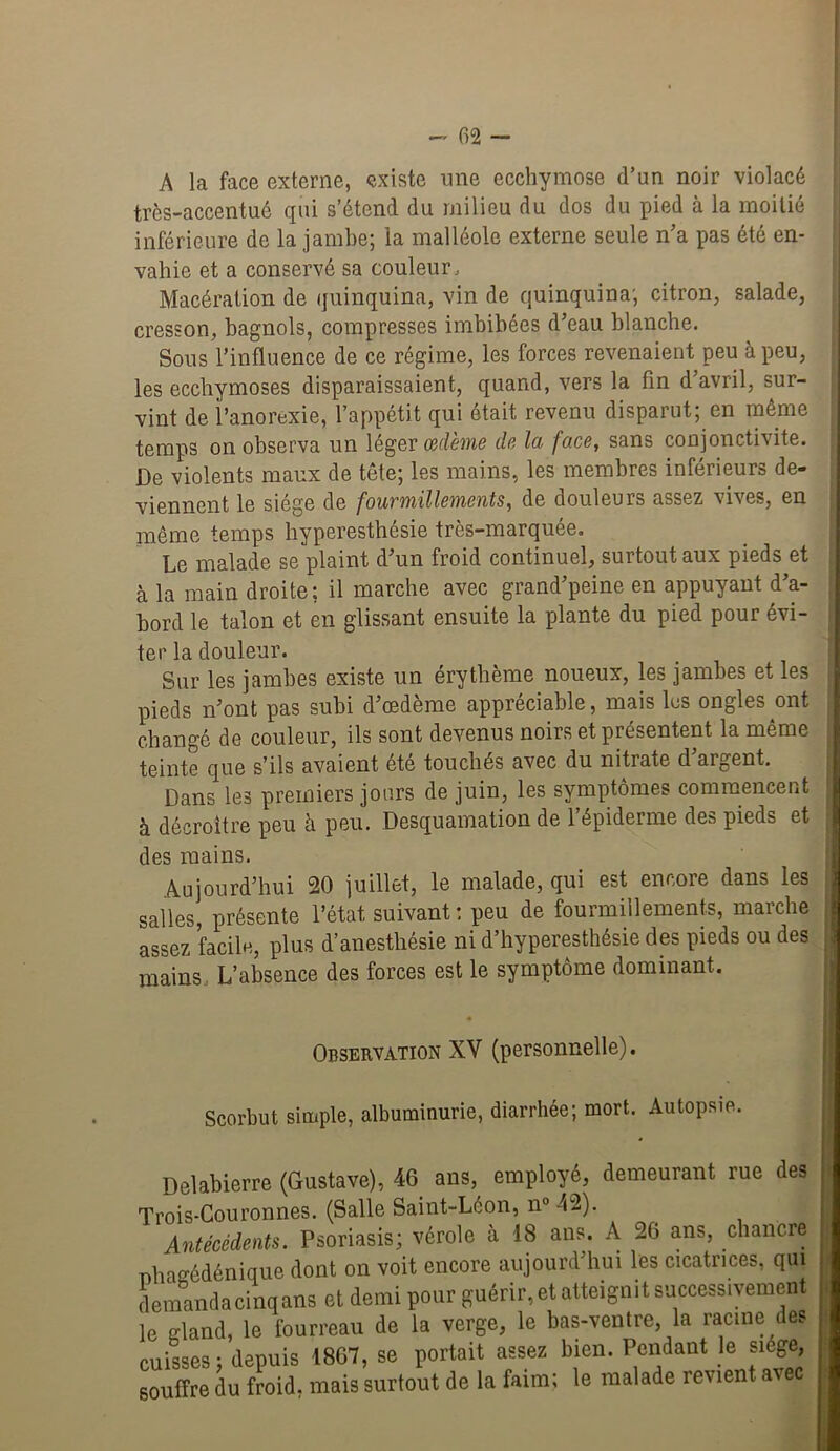 A la face externe, existe une ecchymose d’un noir violacé très-accentué qui s’étend du milieu du dos du pied à la moitié inférieure de la jambe; la malléole externe seule n’a pas été en- vahie et a conservé sa couleur. Macération de quinquina, vin de quinquina; citron, salade, cresson, hagnols, compresses imbibées d’eau blanche. Sous l’influence de ce régime, les forces revenaient peu à peu, les ecchymoses disparaissaient, quand, vers la fin d’avril, sur- vint de i’anorexie, l’appétit qui était revenu disparut; en même temps on observa un léger Œdème de la face, sans conjonctivite. De violents maux de tête; les mains, les membres inférieurs de- viennent le siège de fourmillements, de douleurs assez vives, en même temps hyperesthésie très-marquée. Le malade se plaint d’un froid continuel, surtout aux pieds et à la main droite; il marche avec grand’peine en appuyant d’a- bord le talon et en glissant ensuite la plante du pied pour évi- ter la douleur. Sur les jambes existe un érythème noueux, les jambes et les pieds n’ont pas subi d’œdème appréciable, mais lus ongles ont changé de couleur, ils sont devenus noirs et présentent la même teinte que s’ils avaient été touchés avec du nitrate d’argent. Dans les premiers jours de juin, les symptômes commencent à décroître peu h peu. Desquamation de l’épiderme des pieds et des mains. Aujourd’hui 20 juillet, le malade, qui est encore dans les salles, présente l’état suivant : peu de fourmillements, marche assez facile, plus d’anesthésie ni d’hyperesthésie des pieds ou des ; mains. L’absence des forces est le symptôme dominant. : j Observation XV (personnelle). Scorbut simple, albuminurie, diarrhée; mort. Autopsie. Delabierre (Gustave), 46 ans, employé, demeurant rue des Trois-Couronnes. (Salle Saint-Léon, n“ 42). Antécédents. Psoriasis; vérole à 18 ans. A 26 ans, chancre Tîhagédénique dont on voit encore aujourd’hui les cicatrices, qui demandacinqans et demi pour guérir, et atteignit successivement le eland, le fourreau de la verge, le bas-ventre, la racine des cuisses ; depuis 1867, se portait assez bien. Pendant le siège, souffre du froid, mais surtout de la faim; le malade revient avec