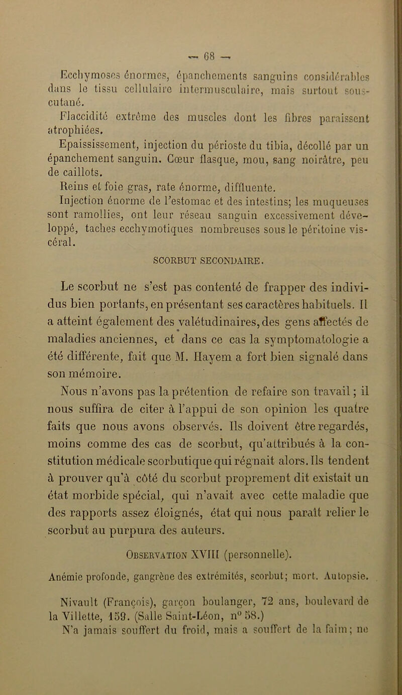 Eccliymosos énormes, épanchcmenls sanguins eonsidérahlcs dans le tissu cellulaire intermusculairc, mais surtout sous- cutané. Flaccidité extrême des muscles dont les fibres paraissent atrophiées. Epaississement, injection du périoste du tibia, décollé par un épanchement sanguin. Cœur flasque, mou, sang noirâtre, peu de caillots. Reins et foie gras, rate énorme, diffluente. Injection énorme de Festomac et des intestins; les muqueuses sont ramollies, ont leur réseau sanguin excessivement déve- loppé, taches ecchymotiques nombreuses sous le péritoine vis- céral. SCORBUT SECONDAIRE. Le scorbut ne s’est pas contenté de frapper des indivi- dus bien portants, en présentant ses caractères habituels. Il a atteint également des valétudinaires, des gens affectés de maladies anciennes, et dans ce cas la symptomatologie a été différente, fait que M. Hayem a fort bien signalé dans son mémoire. Nous n’avons pas la prétention de refaire son travail ; il nous suffira de citer à l’appui de son opinion les quatre faits que nous avons observés. Ils doivent être regardés, moins comme des cas de scorbut, qu’attribués à la con- stitution médicale scorbutic[ue qui régnait alors. Ils tendent à prouver qu'à côté du scorbut proprement dit existait un état morbide spécial, qui n’avait avec cette maladie que des rapports assez éloignés, état qui nous parait relier le scorbut au purpura des auteurs. Observation XVIIl (personnelle). Anémie profonde, gangrène des extrémités, scorbut; mort. Autopsie. Nivault (François), garçon boulanger, 72 ans, boulevard de la Villette, 159. (Salle Saint-Léon, n° 58.) N’a jamais souffert du froid, mais a souffert de la faim; ne