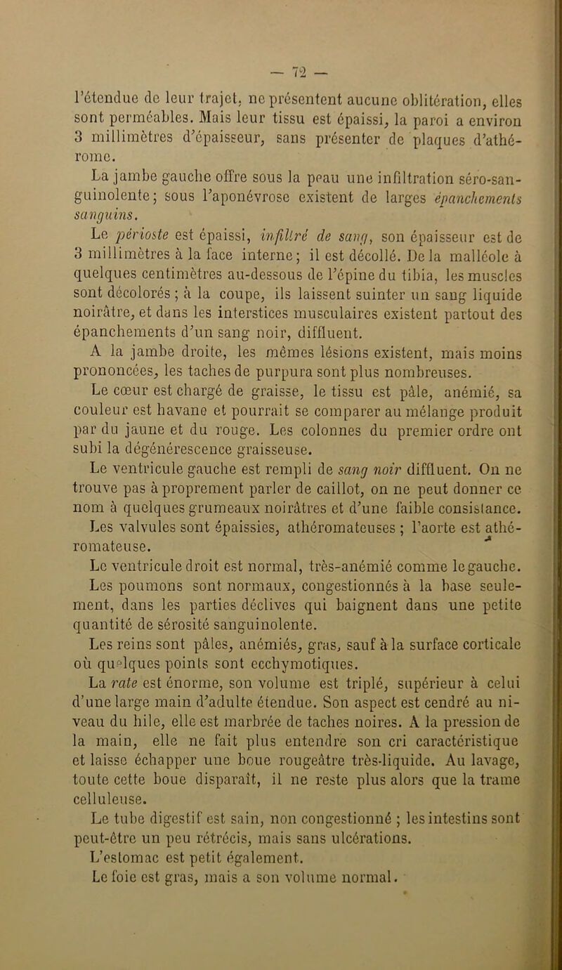 l’étendue de leur trajet, ne présentent aucune oblitération, elles sont perméables. Mais leur tissu est épaissi, la paroi a environ 3 millimètres d'épaisseur, sans présenter de plaques d’athé- rome. La jambe gauche offre sous la peau une infiltration séro-san- guinolente; sous l'aponévrose existent de larges épanchements sanguins. Le périoste est épaissi, infiltré de sang, son épaisseur est de 3 millimètres à la face interne; il est décollé. Delà malléole à quelques centimètres au-dessous de l’épine du tibia, les muscles sont décolorés ; à la coupe, ils laissent suinter un sang liquide noirâtre, et dans les interstices musculaires existent partout des épanchements d'un sang noir, difftuent. A la jambe droite, les mêmes lésions existent, mais moins prononcées, les taches de purpura sont plus nombreuses. Le cœur est chargé de graisse, le tissu est pâle, anémié, sa couleur est havane et pourrait se comparer au mélange produit par du jaune et du rouge. Les colonnes du premier ordre ont subi la dégénérescence graisseuse. Le ventricule gauche est rempli de sang noir difftuent. On ne trouve pas à proprement parler de caillot, on ne peut donner ce nom à quelques grumeaux noirâtres et d'une faible consistance. Les valvules sont épaissies, athéromateuses ; l’aorte est athé- romateuse. Le ventricule droit est normal, très-anémié comme le gauche. Les poumons sont normaux, congestionnés à la base seule- ment, dans les parties déclives qui baignent dans une petite quantité de sérosité sanguinolente. Les reins sont pâles, anémiés, gras, sauf à la surface corticale où quelques points sont ecchymotiques. La rate est énorme, son volume est triplé, supérieur à celui d’une large main d’adulte étendue. Son aspect est cendré au ni- veau du hile, elle est marbrée de taches noires. A la pression de la main, elle ne fait plus entendre son cri caractéristique et laisse échapper une boue rougeâtre très-liquide. Au lavage, toute cette boue disparaît, il ne reste plus alors que la trame celluleuse. Le tube digestif est sain, non congestionné ; les intestins sont peut-être un peu rétrécis, mais sans ulcérations. L’estomac est petit également. Le foie est gras, mais a son volume normal.