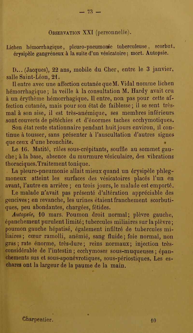 Observation XXI (personnelle). Lichen hémorrhagique, pleuro-pneumonie tuberculeuse, scorbut, érysipèle gangréneux à la suite d’un vésicatoire; mort. Autopsie. D... (Jacques), 22 ans, mobile du Cher, entre le 3 janvier, salle Saint-Léon, 21. Il entre avec une affection cutanée queM. Vidal nomme lichen hémorrhagique; la veille à la consultation M. Hardy avait cru à un érythème hémorrhagique. 11 entre, non pas pour cette af- fection cutanée, mais pour son état de faiblesse ; il se sent très- mal à son aise, il est très-anémique, ses membres inférieurs sont couverts de pétéchies et d’énormes taches ecchymotiques. Son état reste stationnaire pendant huit jours environ, il con- tinue à tousser, sans présenter à Tauscultation d^autres signes que ceux d’une bronchite. • Le 16. Matité, râles sous-crépitants, souffle au sommet gau- che ; à la base, absence du murmure vésiculaire, des vibrations thoraciques.Traitement tonique. La pleuro-pneumonie allait mieux quand un érysipèle phleg- moneux atteint les surfaces des vésicatoires placés l’un en avant, Tautre en arrière ; en trois jours, le malade est emporté. Le malade n^avait pas présenté d’altération appréciable des gencives ; en revanche, les urines étaient franchement scorbuti- ques, peu abondantes, chargées, fétides. Autopsie^ 10 mars. Poumon droit normal; plèvre gauche, épanchement purulent limité ; tubercules miliaires sur la plèvre ; poumon gauche hépatisé, également infiltré de tubercules mi- liaires; cœur ramolli, anémié, sang fluide; foie normal, non gras ; rate énorme, très-dure; reins normaux; injection très- considérable de l’intestin ; ecchymoses sous-muqueuses ; épan- chements sus et sous-aponévrotiques, sous-périostiques. Les es- chares ont la largeur de la paume de la main. Charpentier. 10