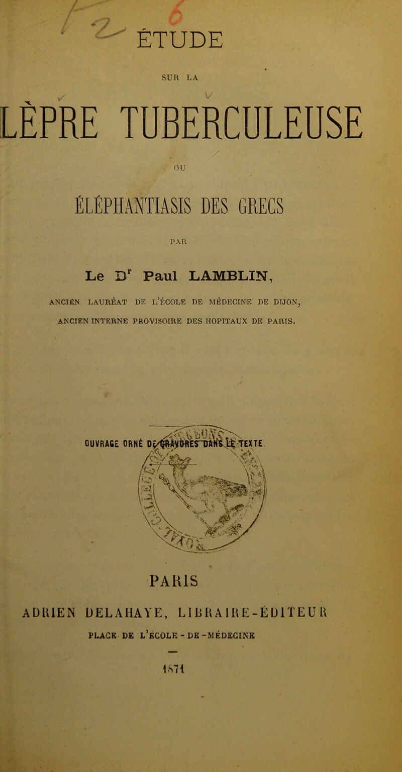 V SUR LA v'' V LEPRE TUBERCULEUSE U nu ÉLÉPHANTIASIS DES GRECS PAR Le Dr Paul LAMBLIN, ANCIEN LAURÉAT DE D’ÉCOLE DE MÉDECINE DE DIJON, ANCIEN INTERNE PROVISOIRE DES HOPITAUX DE PARIS. PARIS ADRIEN UELAHAYE, LIBRAIRE-ÉDITEUR PLACE DE L’ECOLE - DE-MÉDECINE