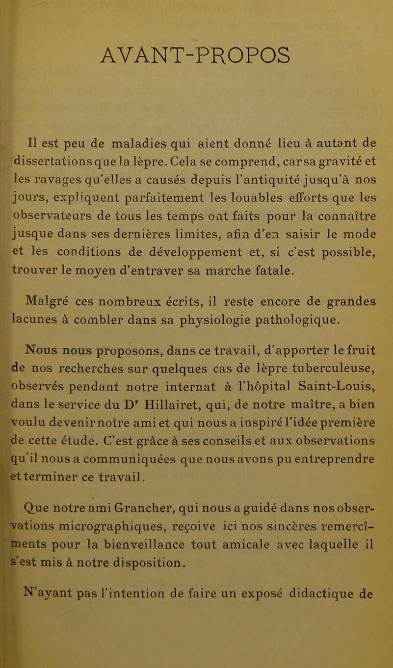 AYANT-PROPOS Il est peu de maladies qui aient donné lieu à autant de dissertations que la lèpre. Cela se comprend, car sa gravité et les ravages qu’elles a causés depuis l’antiquité jusqu’à nos jours, expliquent parfaitement les louables efforts que les observateurs de tous les temps ont faits pour la connaître jusque dans ses dernières limites, afin d’en saisir le mode et les conditions de développement et, si c’est possible, trouver le moyen d’entraver sa marche fatale. Malgré ces nombreux écrits, il reste encore de grandes lacunes à combler dans sa physiologie pathologique. Nous nous proposons, dans ce travail, d’apporter le fruit de nos recherches sur quelques cas de lèpre tuberculeuse, observés pendant notre internat à l’hôpital Saint-Louis, dans le service du Dr Hillairet, qui, de notre maître, a bien voulu devenir notre ami et qui nous a inspiré l’idée première de cette étude. C’est grâce à ses conseils et aux observations qu’il nous a communiquées que nous avons pu entreprendre et terminer ce travail. Que notre ami Grancher, qui nous a guidé dans nos obser- vations micrographiques, reçoive ici nos sincères remercî- ments pour la bienveillance tout amicale avec laquelle il s’est mis à notre disposition. N’ayant pas l’intention de faire un exposé didactique de