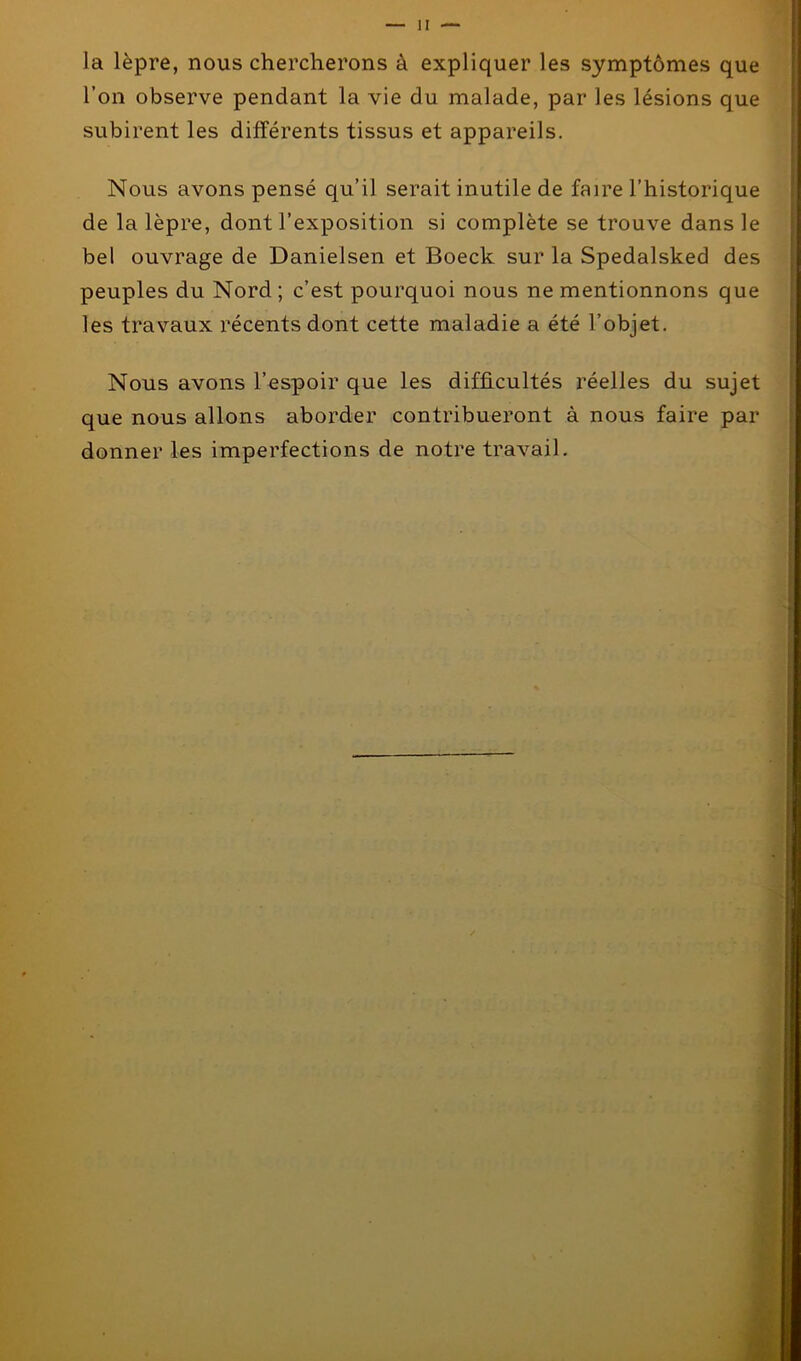 la lèpre, nous chercherons à expliquer les symptômes que l’on observe pendant la vie du malade, par les lésions que subirent les différents tissus et appareils. Nous avons pensé qu’il serait inutile de faire l’historique de la lèpre, dont l’exposition si complète se trouve dans le bel ouvrage de Danielsen et Boeck sur la Spedalsked des peuples du Nord ; c’est pourquoi nous ne mentionnons que les travaux récents dont cette maladie a été l’objet. Nous avons l’espoir que les difficultés réelles du sujet que nous allons aborder contribueront à nous faire par donner les imperfections de notre travail.