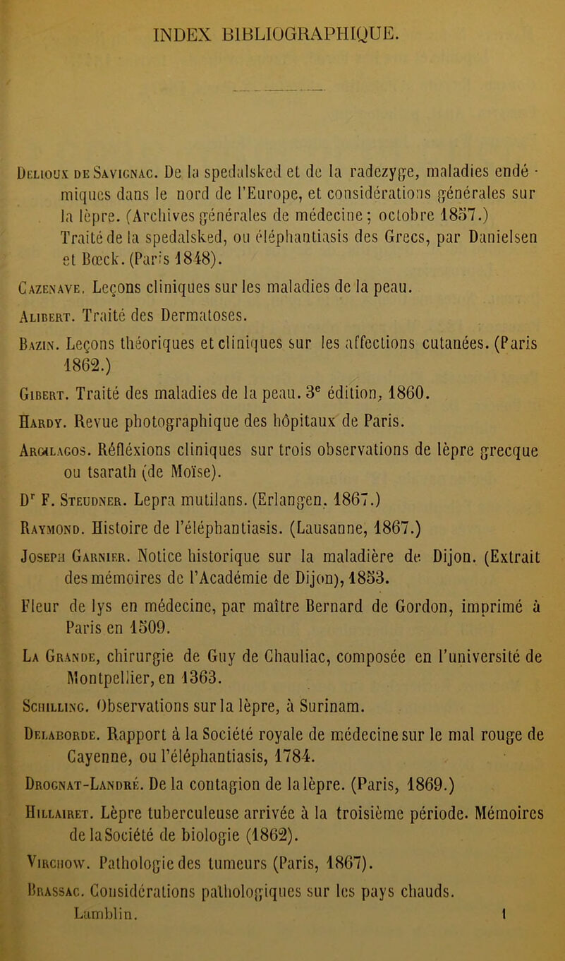 INDEX BIBLIOGRAPHIQUE. Delioux deSavicnac. De lu spedalsked et de la radezyge, maladies endé • miques dans le nord de l’Europe, et considérations générales sur la lèpre. (Archivesgénérales de médecine; octobre 1857.) Traité de la spedalsked, ou éléphantiasis des Grecs, par Danielsen et Bœck. (Paris 1848). Cazenave. Leçons cliniques sur les maladies de la peau. Alibert. Traité des Dermatoses. Bazin. Leçons théoriques et cliniques sur les affections cutanées. (Paris 1862.) Gibert. Traité des maladies de la peau. 3e édition. 1860. Hardy. Revue photographique des hôpitaux de Paris. Arghlagos. Réfléxions cliniques sur trois observations de lèpre grecque ou tsarath (de Moïse). Dr F. Steudner. Lepra mutilans. (Erlangen, 1867.) Raymond. Histoire de l’éléphantiasis. (Lausanne, 1867.) Joseph Garnier. Notice historique sur la maladière de Dijon. (Extrait des mémoires de l’Académie de Dijon), 1853. Fleur de lys en médecine, par maître Bernard de Gordon, imprimé à Paris en 1509. La Grande, chirurgie de Guy de Chauliac, composée en l’université de Montpellier, en 1363. Schilling. Observations sur la lèpre, à Surinam. Delaborde. Rapport à la Société royale de médecine sur le mal rouge de Cayenne, ou Téléphantiasis, 1784. Drognat-Landré. Delà contagion de la lèpre. (Paris, 1869.) IIillairet. Lèpre tuberculeuse arrivée à la troisième période. Mémoires delaSociété de biologie (1862). Virchow. Pathologie des tumeurs (Paris, 1867). Brassac. Considérations pathologiques sur les pays chauds. Lamblin. t