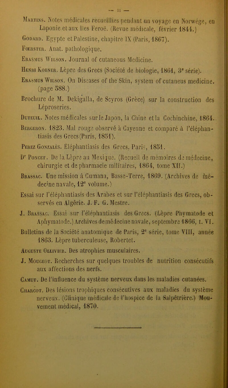 Martin s. INotes médicales recueillies pendant un voyage en Norwége, en Laponie et aux îles Feroë. (Revue médicale, février 1844.) Godard. Egypte et Palestine, chapitre IX (Paris, 1867). Foerster. Anat. pathologique. Erasmus Wilson. Journal of cutaneous Medicine. Henri Kobner. Lèpre des Grecs (Société de biologie, 1861, 3e série). Erasmus Wilson. On Diseases of the Skin, System ofcutaneus medicine. (page 588.) Brochure de M. Deldgalla, de Scyros (Grèce) sur la construction des Léproseries. Duteuil. Notes médicales sur le Japon, la Chine et la Cochinchine, 1864. Bergeron. 1823. Mal rouge observé à Cayenne et comparé à Péléphan- tiasis des Grecs (Paris, 1851). Perez Gonzales. Êléphantiasis des Grecs. Pari, 1851. Dr Poncet. De la Lèpre au Mexique. (Recueil de mémoires de médecine, chirurgie et de pharmacie militaires, 1864, tome Xlf.) Brassac. Une mission à Cumana, Basse-Terre, 1869. (Archives de mé- decine navale, 12e volume.) Essai sur l’éléphantiasis des Arabes et sur Péléphantiasis des Grecs, ob- servés en Algérie. J. F. G. Mestre. J. Brassac. Essai sur l’éléphantiasis des Grecs. (Lèpre Phyraatode et Aphymatode.) Archives de médecine navale, septembre 1866, t. VI. Bulletins de la Société anatomique de Paris, 2e série, tome VIII, année 1863. Lèpre tuberculeuse, llobertet. Auguste Ollivier. Des atrophies musculaires. J. Mougeot. Recherches sur quelques troubles de nutrition consécutifs aux affections des nerfs. Camut. De l’influence du système nerveux dans les maladies cutanées. Charcot. Des lésions trophiques consécutives aux maladies du système nerveux. (Clinique médicale de l’hospice de la Salpêtrière.) Mou- vement médical, 1870.