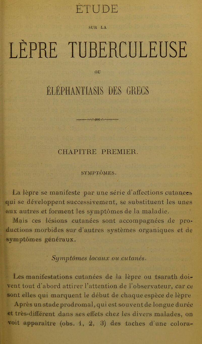 SUR LA LÈPRE TUBERCULEUSE / ou ÉLÉPHANTIASIS DES GRECS s/V&O CHAPITRE PREMIER. / SYMPTÔMES. ' i La lèpre se manifeste par une série d’affections cutanées qui se développent successivement, se substituent les unes aux autres et forment les symptômes de la maladie. Mais ces lésions cutanées sont accompagnées de pro- ductions morbides sur d’autres systèmes organiques et de symptômes généraux. Symptômes Locaux ou cutanés. Les manifestations cutanées de la lèpre ou tsarath doi- vent tout d'abord attirer l’attention de l’observateur, car ce sont elles qui marquent le début de chaque espèce de lèpre Après un stadeprodromal, qui est souvent de longue durée et très-différent dans ses effets chez les divers malades, on