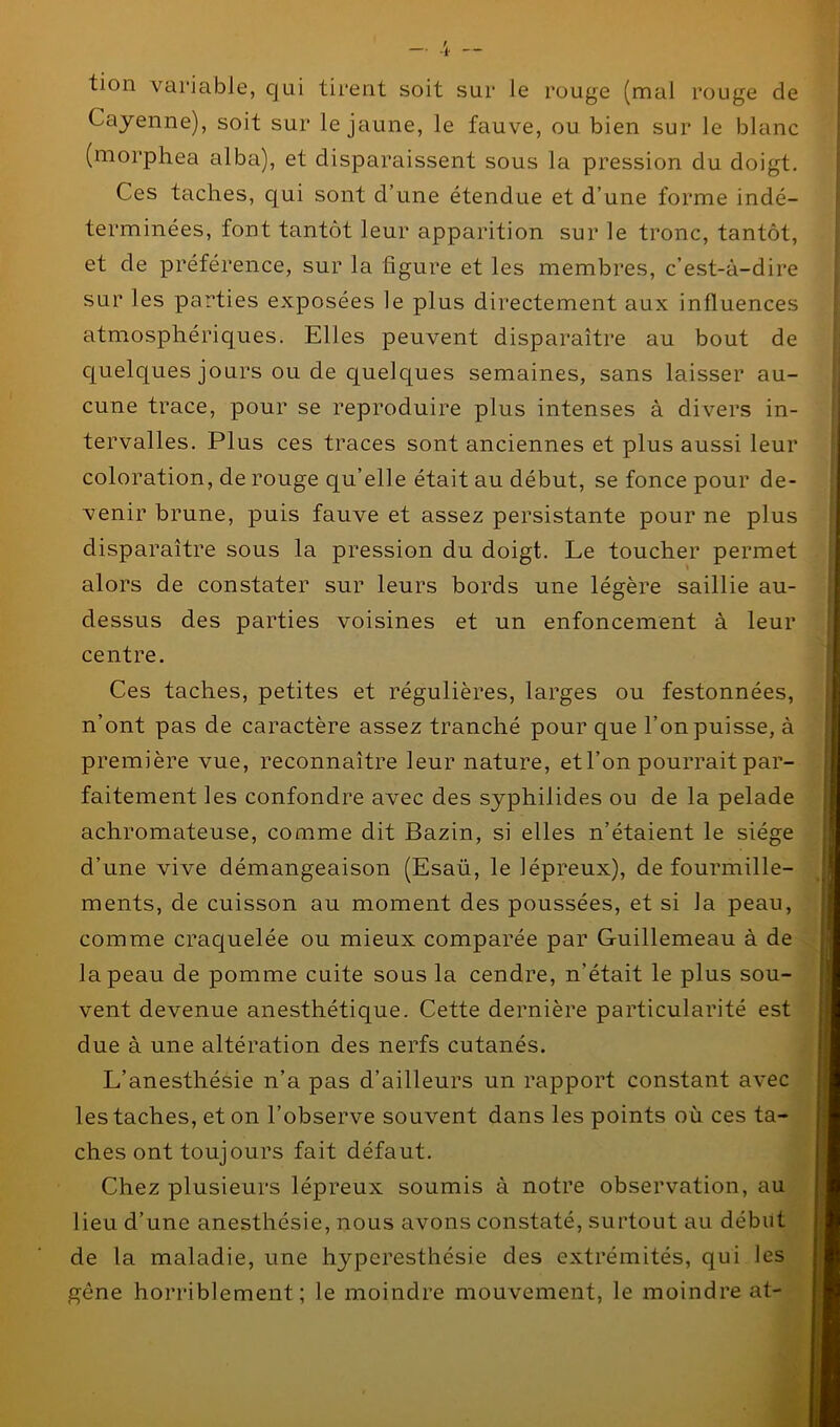 tion variable, qui tirent soit sur le rouge (mal rouge de Cayenne), soit sur le jaune, le fauve, ou bien sur le blanc (morphea alba), et disparaissent sous la pression du doigt. Ces taches, qui sont d’une étendue et d’une forme indé- terminées, font tantôt leur apparition sur le tronc, tantôt, et de préférence, sur la figure et les membres, c’est-à-dire sur les parties exposées le plus directement aux influences atmosphériques. Elles peuvent disparaître au bout de quelques jours ou de quelques semaines, sans laisser au- cune trace, pour se reproduire plus intenses à divers in- tervalles. Plus ces traces sont anciennes et plus aussi leur coloration, de rouge qu’elle était au début, se fonce pour de- venir brune, puis fauve et assez persistante pour ne plus disparaître sous la pression du doigt. Le toucher permet alors de constater sur leurs bords une légère saillie au- dessus des parties voisines et un enfoncement à leur centre. Ces taches, petites et régulières, larges ou festonnées, n’ont pas de caractère assez tranché pour que l’on puisse, à première vue, reconnaître leur nature, et l’on pourrait par- faitement les confondre avec des syphilides ou de la pelade achromateuse, comme dit Bazin, si elles n’étaient le siège d’une vive démangeaison (Esaü, le lépreux), de fourmille- ments, de cuisson au moment des poussées, et si la peau, comme craquelée ou mieux comparée par Guillemeau à de la peau de pomme cuite sous la cendre, n’était le plus sou- vent devenue anesthétique. Cette dernière particularité est due à une altération des nerfs cutanés. L’anesthésie n’a pas d’ailleurs un rapport constant avec les taches, et on l’observe souvent dans les points où ces ta- ches ont toujours fait défaut. Chez plusieurs lépreux soumis à notre observation, au lieu d’une anesthésie, nous avons constaté, surtout au début de la maladie, une hyperesthésie des extrémités, qui les gêne horriblement; le moindre mouvement, le moindre at-