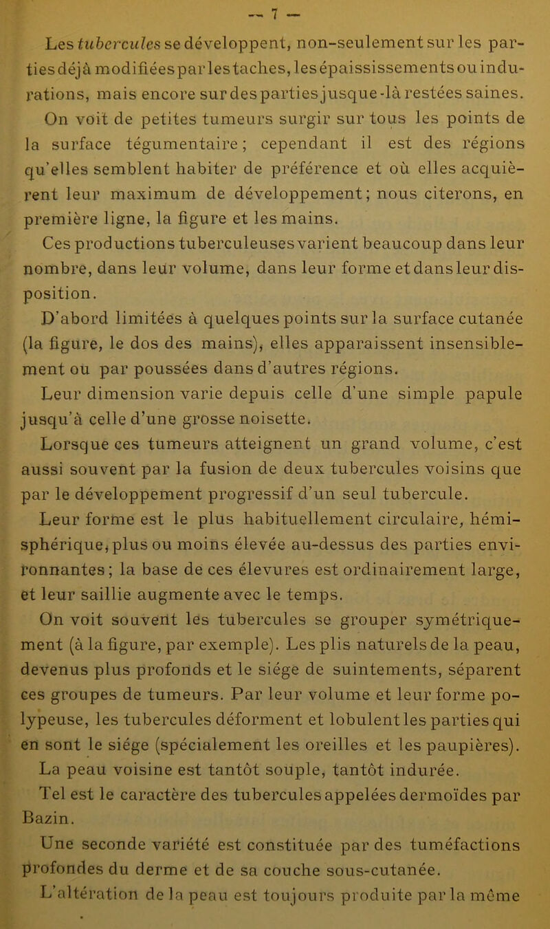 Les tubercules se développent, non-seulement sur les par- ties déjà modifiées par les taches, les épaississements ou indu- rations, mais encore sur des parties jusque-là restées saines. On voit de petites tumeurs surgir sur tous les points de la surface tégumentaire ; cependant il est des régions qu’elles semblent habiter de préférence et où elles acquiè- rent leur maximum de développement; nous citerons, en première ligne, la figure et les mains. Ces productions tuberculeuses varient beaucoup dans leur nombre, dans leur volume, dans leur forme et dans leur dis- position. D’abord limitées à quelques points sur la surface cutanée (la figure, le dos des mains), elles apparaissent insensible- ment ou par poussées dans d’autres régions. Leur dimension varie depuis celle d’une simple papule jusqu’à celle d’une grosse noisette. Lorsque ces tumeurs atteignent un grand volume, c’est aussi souvent par la fusion de deux tubercules voisins que par le développement progressif d’un seul tubercule. Leur forme est le plus habituellement circulaire, hémi- sphérique* plus ou moins élevée au-dessus des parties envi- ronnantes; la base de ces élevures est ordinairement large, et leur saillie augmente avec le temps. On voit souvent les tubercules se grouper symétrique- ment (à la figure, par exemple). Les plis naturels de la peau, devenus plus profonds et le siège de suintements, séparent ces groupes de tumeurs. Par leur volume et leur forme po- lypeuse, les tubercules déforment et lobulent les parties qui en sont le siège (spécialement les oreilles et les paupières). La peau voisine est tantôt souple, tantôt indurée. Tel est le caractère des tubercules appelées dermoïdes par Bazin. Une seconde variété est constituée par des tuméfactions profondes du derme et de sa couche sous-cutanée. L’altération de la peau est toujours produite parla même