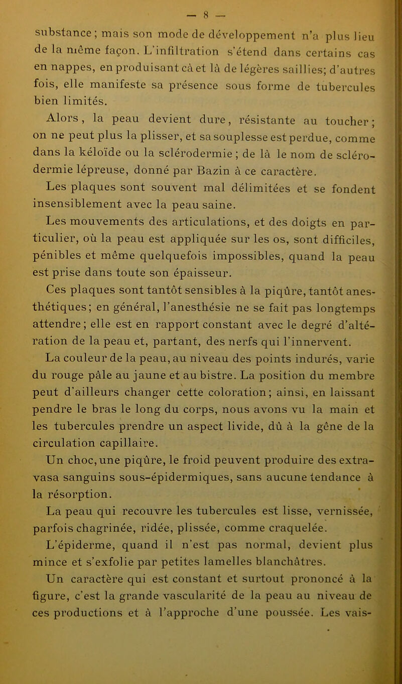 substance; mais son mode de développement n’a plus lieu de la même façon. L’infiltration s’étend dans certains cas en nappes, en produisant càet là de légères saillies; d’autres fois, elle manifeste sa présence sous forme de tubercules bien limités. Alors, la peau devient dure, résistante au toucher ; on ne peut plus la plisser, et sa souplesse est perdue, comme dans la kéloïde ou la sclérodermie ; de là le nom de scléro- dermie lépreuse, donné par Bazin à ce caractère. Les plaques sont souvent mal délimitées et se fondent insensiblement avec la peau saine. Les mouvements des articulations, et des doigts en par- ticulier, où la peau est appliquée sur les os, sont difficiles, pénibles et même quelquefois impossibles, quand la peau est prise dans toute son épaisseur. Ces plaques sont tantôt sensibles à la piqûre, tantôt anes- thétiques; en général, l’anesthésie ne se fait pas longtemps attendre ; elle est en rapport constant avec le degré d’alté- ration de la peau et, partant, des nerfs qui l’innervent. La couleur de la peau, au niveau des points indurés, varie du rouge pâle au jaune et au bistre. La position du membre \ peut d’ailleurs changer cette coloration; ainsi, en laissant pendre le bras le long du corps, nous avons vu la main et les tubercules prendre un aspect livide, dû à la gêne de la circulation capillaire. Un choc, une piqûre, le froid peuvent produire des extra- vasa sanguins sous-épidermiques, sans aucune tendance à la résorption. La peau qui recouvre les tubercules est lisse, vernissée, parfois chagrinée, ridée, plissée, comme craquelée. L’épiderme, quand il n’est pas normal, devient plus mince et s’exfolie par petites lamelles blanchâtres. Un caractère qui est constant et surtout prononcé à la figure, c’est la grande vascularité de la peau au niveau de ces productions et à l’approche d’une poussée. Les vais-