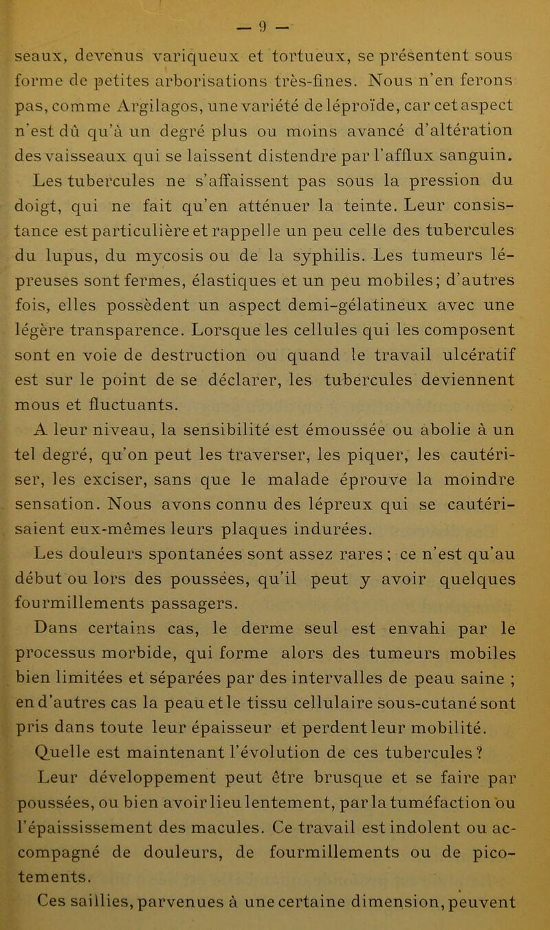 seaux, devenus variqueux et tortueux, se présentent sous forme de petites arborisations très-fines. Nous n’en ferons pas, comme Argilagos, une variété deléproïde, car cet aspect n’est dû qu’à un degré plus ou moins avancé d’altération des vaisseaux qui se laissent distendre par l’afflux sanguin. Les tubercules ne s’affaissent pas sous la pression du doigt, qui ne fait qu’en atténuer la teinte. Leur consis- tance est particulière et rappelle un peu celle des tubercules du lupus, du mycosis ou de la syphilis. Les tumeurs lé- preuses sont fermes, élastiques et un peu mobiles; d’autres fois, elles possèdent un aspect demi-gélatineux avec une légère transparence. Lorsque les cellules qui les composent sont en voie de destruction ou quand le travail ulcératif est sur le point de se déclarer, les tubercules deviennent mous et fluctuants. A leur niveau, la sensibilité est émoussée ou abolie à un tel degré, qu’on peut les traverser, les piquer, les cautéri- ser, les exciser, sans que le malade éprouve la moindre sensation. Nous avons connu des lépreux qui se cautéri- saient eux-mêmes leurs plaques indurées. Les douleurs spontanées sont assez rares ; ce n’est qu’au début ou lors des poussées, qu’il peut y avoir quelques fourmillements passagers. Dans certains cas, le derme seul est envahi par le processus morbide, qui forme alors des tumeurs mobiles bien limitées et séparées par des intervalles de peau saine ; en d’autres cas la peau et le tissu cellulaire sous-cutané sont pris dans toute leur épaisseur et perdent leur mobilité. Quelle est maintenant l’évolution de ces tubercules? Leur développement peut être brusque et se faire par poussées, ou bien avoir lieu lentement, par la tuméfaction ou l’épaississement des macules. Ce travail est indolent ou ac- compagné de douleurs, de fourmillements ou de pico- tements. Ces saillies, parvenues à une certaine dimension, peuvent
