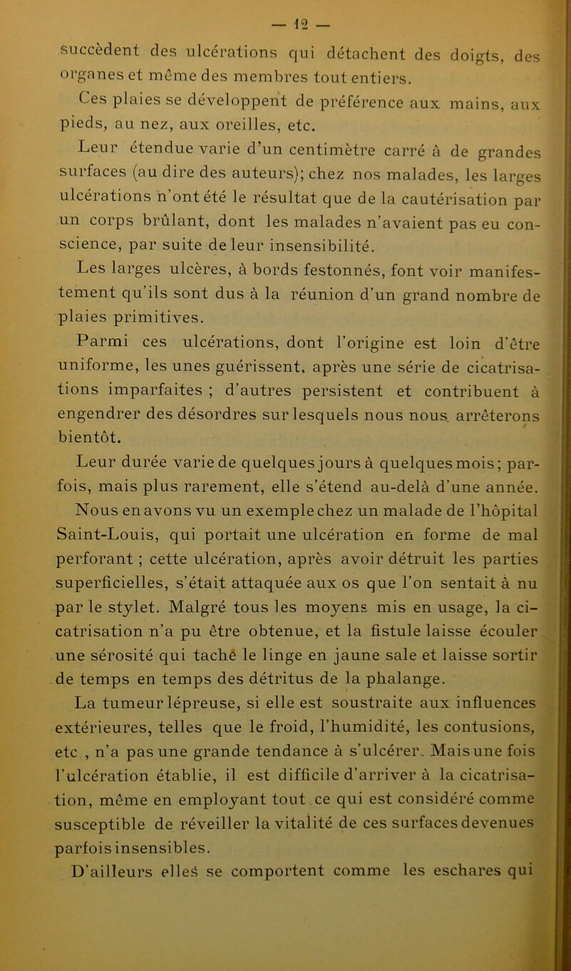 succèdent des ulcérations qui détachent des doigts, des organes et môme des membres tout entiers. Ces plaies se développent de préférence aux mains, aux pieds, au nez, aux oreilles, etc. Leur étendue varie d’un centimètre carré à de grandes surfaces (au dire des auteurs); chez nos malades, les larges ulcérations n’ont été le résultat que de la cautérisation par un corps brûlant, dont les malades n’avaient pas eu con- science, par suite de leur insensibilité. Les larges ulcères, à bords festonnés, font voir manifes- tement qu’ils sont dus à la réunion d’un grand nombre de plaies primitives. Parmi ces ulcérations, dont l’origine est loin d’être uniforme, les unes guérissent, après une série de cicatrisa- tions imparfaites ; d’autres persistent et contribuent à engendrer des désordres sur lesquels nous nous, arrêterons bientôt. Leur durée varie de quelques jours à quelques mois; par- fois, mais plus rarement, elle s’étend au-delà d’une année. Nous en avons vu un exemple chez un malade de l’hôpital Saint-Louis, qui portait une ulcération en forme de mal perforant ; cette ulcération, après avoir détruit les parties superficielles, s’était attaquée aux os que l’on sentait à nu par le stylet. Malgré tous les moyens mis en usage, la ci- catrisation n’a pu être obtenue, et la fistule laisse écouler une sérosité qui tache le linge en jaune sale et laisse sortir de temps en temps des détritus de la phalange. La tumeur lépreuse, si elle est soustraite aux influences extérieures, telles que le froid, l’humidité, les contusions, etc , n’a pas une grande tendance à s’ulcérer. Mais une fois l’ulcération établie, il est difficile d’arriver à la cicatrisa- tion, même en employant tout ce qui est considéré comme susceptible de réveiller la vitalité de ces surfaces devenues parfois insensibles. D’ailleurs elles se comportent comme les eschares qui