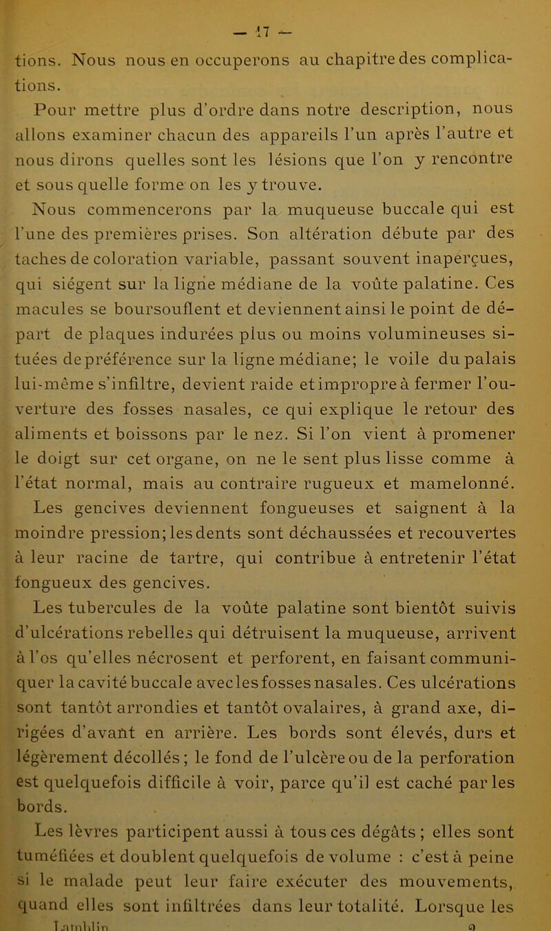 tions. Nous nous en occuperons au chapitre des complica- tions. Pour mettre plus d’ordre dans notre description, nous allons examiner chacun des appareils l’un après l’autre et nous dirons quelles sont les lésions que l’on y rencontre et sous quelle forme on les y trouve. Nous commencerons par la muqueuse buccale qui est l’une des premières prises. Son altération débute par des taches de coloration variable, passant souvent inaperçues, qui siègent sur la ligne médiane de la voûte palatine. Ces macules se boursouflent et deviennent ainsi le point de dé- part de plaques indurées plus ou moins volumineuses si- tuées depréférence sur la ligne médiane; le voile du palais lui-même s’infiltre, devient raide et impropre à fermer l’ou- verture des fosses nasales, ce qui explique le retour des aliments et boissons par le nez. Si l’on vient à promener le doigt sur cet organe, on ne le sent plus lisse comme à l’état normal, mais au contraire rugueux et mamelonné. Les gencives deviennent fongueuses et saignent à la moindre pression; les dents sont déchaussées et recouvertes à leur racine de tartre, qui contribue à entretenir l’état fongueux des gencives. Les tubercules de la voûte palatine sont bientôt suivis d’ulcérations rebelles qui détruisent la muqueuse, arrivent à l’os qu’elles nécrosent et perforent, en faisant communi- quer la cavité buccale aveclesfosses nasales. Ces ulcérations sont tantôt arrondies et tantôt ovalaires, à grand axe, di- rigées d’avant en arrière. Les bords sont élevés, durs et légèrement décollés ; le fond de l’ulcère ou de la perforation est quelquefois difficile à voir, parce qu'il est caché parles bords. Les lèvres participent aussi à tous ces dégâts ; elles sont tuméfiées et doublent quelquefois de volume : c’est à peine si le malade peut leur faire exécuter des mouvements, quand elles sont infiltrées dans leur totalité. Lorsque les î.ntnlilin O