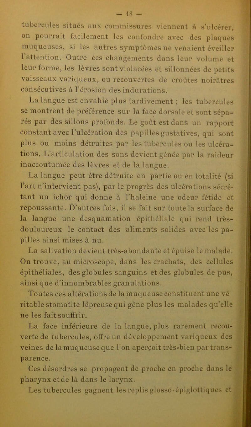 tubercules situés aux commissures viennent à s’ulcérer, on pourrait facilement les confondre avec des plaques muqueuses, si les autres symptômes ne venaient éveiller 1 attention. Outre ces changements dans leur volume et leur forme, les lèvres sont violacées et sillonnées de petits vaisseaux variqueux, ou recouvertes de croûtes noirâtres consécutives à l’érosion des indurations. La langue est envahie plus tardivement ; les tubercules se montrent de préférence sur la face dorsale et sont sépa- rés par des sillons profonds. Le goût est dans un rapport constant avec l’ulcération des papilles gustatives, qui sont plus ou moins détruites par les tubercules ou les ulcéra- tions. L’articulation des sons devient gênée par la raideur inaccoutumée des lèvres et de la langue. La langue peut être détruite en partie ou en totalité (si l’art n’intervient pas), parle progrès des ulcérations sécré- tant un iclior qui donne à l’haleine une odeur fétide et repoussante. D’autres fois, il se fait sur toute la surface de la langue une desquamation épithéliale qui rend très- douloureux le contact des aliments solides avec les pa- pilles ainsi mises à nu. La salivation devient très-abondante et épuise le malade. On trouve, au microscope, dans les crachats, des cellules épithéliales, des globules sanguins et des globules de pus, ainsi que d’innombrables granulations. Toutes ces altérations de la muqueuse constituent une vé ritable stomatite lépreuse qui gêne plus les malades qu’elle ne les fait souffrir, La face inférieure de la langue, plus rarement recou- verte de tubercules, offre un développement variqueux des veines de la muqueuse que l’on aperçoit très-bien par trans- parence. Ces désordres se propagent de proche en proche dans le pharynx etcle là dans le larynx. Les tubercules gagnent les replis glossô-épiglottiques et