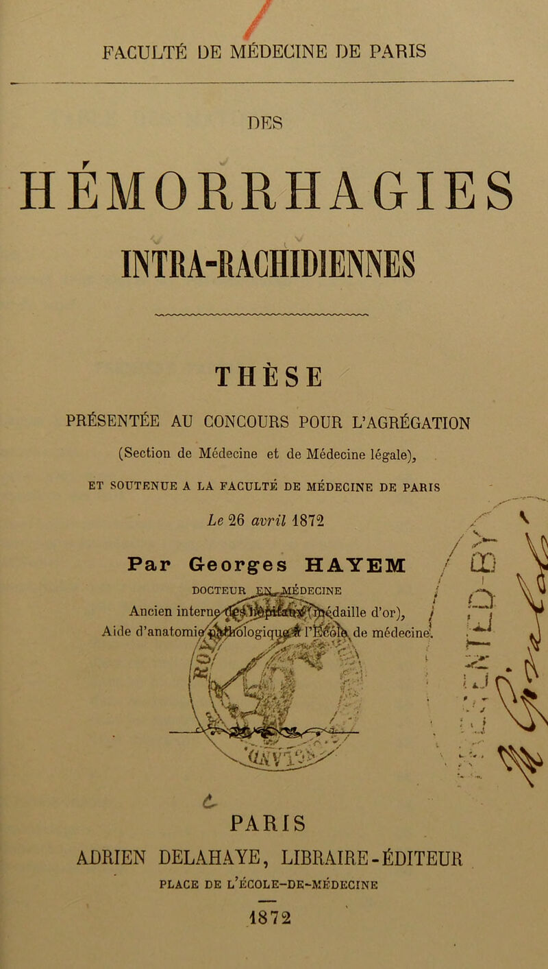 FACULTÉ DE MÉDECINE DE PARIS DES HÉMORRHAGIES INTRA-MC1IID1ENNES THÈSE PRÉSENTÉE AU CONCOURS POUR L’AGRÉGATION (Section de Médecine et de Médecine légale), ET SOUTENUE A LA FACULTÉ DE MÉDECINE DE PARIS Le 26 avril 1872 PARIS ADRIEN DELAHAYE, LIBRAIRE - ÉDITEUR PLACE DE l’ÉCOLE-DE-MÉDECINE 1872