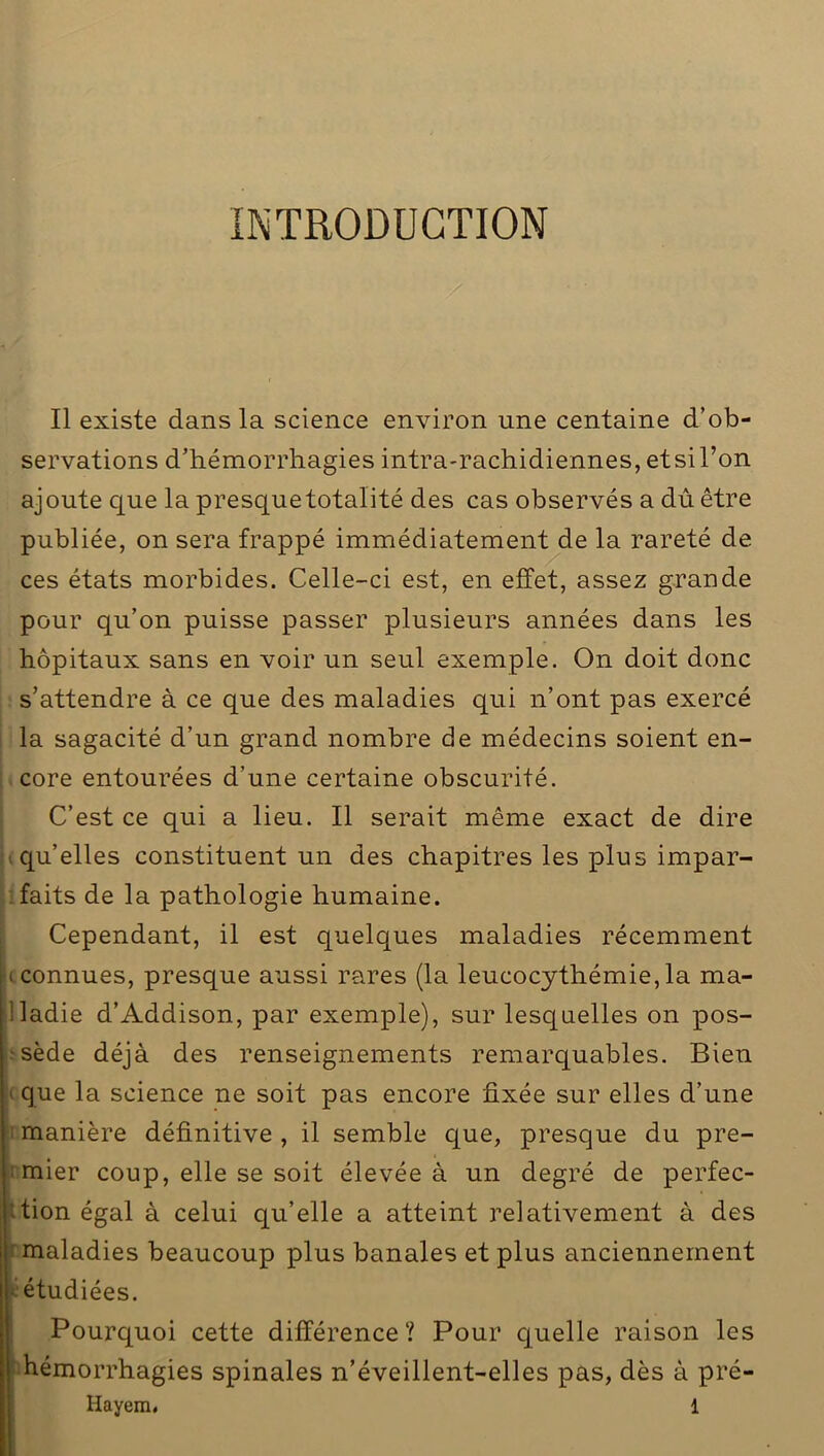 INTRODUCTION Il existe dans la science environ une centaine d’ob- servations d’hémorrhagies intra-rachidiennes, et si l’on ajoute que la presquetotaïité des cas observés a dû être publiée, on sera frappé immédiatement de la rareté de ces états morbides. Celle-ci est, en effet, assez grande pour qu’on puisse passer plusieurs années dans les hôpitaux sans en voir un seul exemple. On doit donc s’attendre à ce que des maladies qui n’ont pas exercé la sagacité d’un grand nombre de médecins soient en- core entourées d’une certaine obscurité. C’est ce qui a lieu. Il serait même exact de dire qu’elles constituent un des chapitres les plus impar- faits de la pathologie humaine. Cependant, il est quelques maladies récemment i connues, presque aussi rares (la leucocythémie, la ma- lladie d’Addison, par exemple), sur lesquelles on pos- sède déjà des renseignements remarquables. Bien que la science ne soit pas encore fixée sur elles d’une manière définitive , il semble que, presque du pre- mier coup, elle se soit élevée à un degré de perfec- tion égal à celui qu’elle a atteint relativement à des maladies beaucoup plus banales et plus anciennement étudiées. Pourquoi cette différence? Pour quelle raison les hémorrhagies spinales n’éveillent-elles pas, dès à pré-