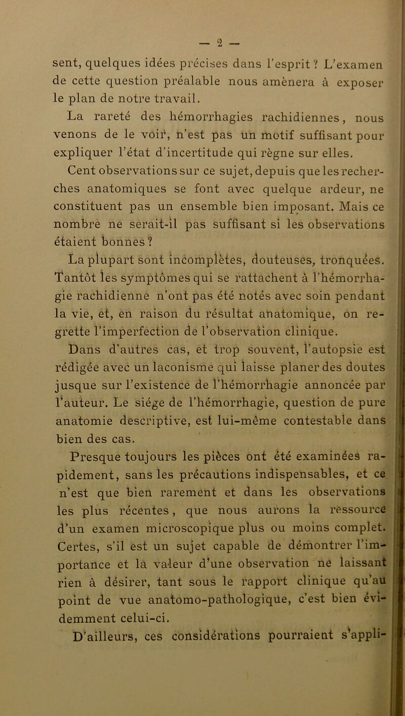 sent, quelques idées précises dans l’esprit? L’examen de cette question préalable nous amènera à exposer le plan de notre travail. La rareté des hémorrhagies rachidiennes, nous venons de le voir, n’est pas un motif suffisant pour expliquer l’état d’incertitude qui règne sur elles. Cent observations sur ce sujet, depuis que les recher- ches anatomiques se font avec quelque ardeur, ne constituent pas un ensemble bien imposant. Mais ce nombre ne serait-il pas suffisant si les observations étaient bonnes ? La plupart sont incomplètes, douteuses, tronquées. Tantôt les symptômes qui se rattachent à l’hémorrha- gie rachidienne n’ont pas été notés avec soin pendant la vie, et, en raison du résultat anatomique, on re- grette l’imperfection de l’observation clinique. Dans d’autres cas, et trop souvent, l’autopsie est rédigée avec un laconisme qui laisse planer des doutes jusque sur l’existence de l’hémorrhagie annoncée par l’auteur. Le siège de l’hémorrhagie, question de pure anatomie descriptive, est lui-même contestable dans bien des cas. Presque toujours les pièces ont été examinées ra- pidement, sans les précautions indispensables, et ce n’est que bien rarement et dans les observations les plus récentes, que nous aurons la ressourcé d’un examen microscopique plus ou moins complet. Certes, s’il est un sujet capable de démontrer l’im- portance et la valeur d’une observation ne laissant rien à désirer, tant sous le rapport clinique qu’au point de vue anatomo-pathologique, c’est bien évi- demment celui-ci. D’ailleurs, ces considérations pourraient s’appli-