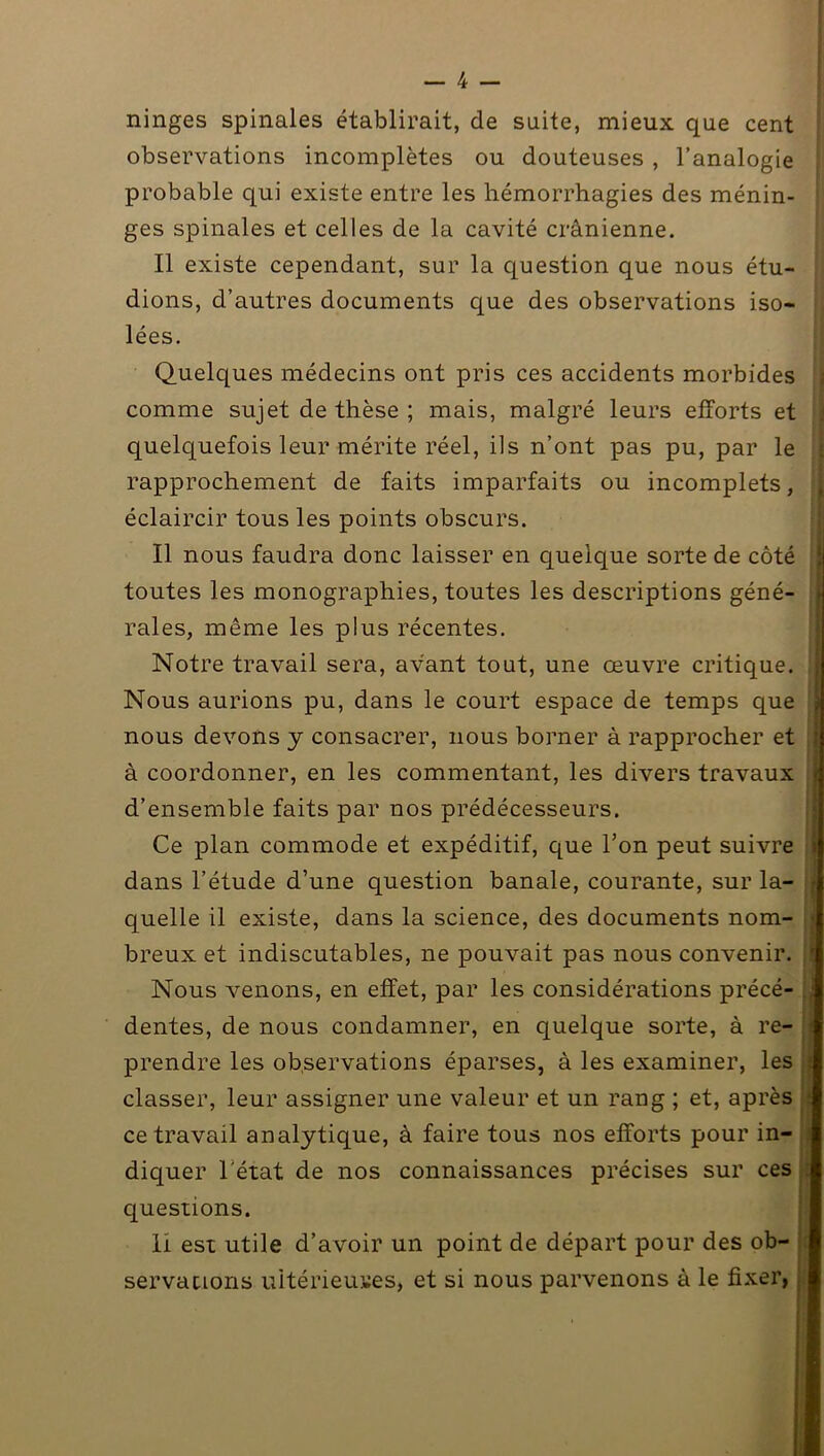 ninges spinales établirait, de suite, mieux que cent ; observations incomplètes ou douteuses , l’analogie probable qui existe entre les hémorrhagies des ménin- ges spinales et celles de la cavité crânienne. Il existe cependant, sur la question que nous étu- dions, d’autres documents que des observations iso- lées. Quelques médecins ont pris ces accidents morbides comme sujet de thèse ; mais, malgré leurs efforts et quelquefois leur mérite réel, ils n’ont pas pu, par le rapprochement de faits imparfaits ou incomplets, éclaircir tous les points obscurs. Il nous faudra donc laisser en quelque sorte de côté toutes les monographies, toutes les descriptions géné- rales, même les plus récentes. Notre travail sera, avant tout, une œuvre critique. Nous aurions pu, dans le court espace de temps que nous devons y consacrer, nous borner à rapprocher et à coordonner, en les commentant, les divers travaux d’ensemble faits par nos prédécesseurs. Ce plan commode et expéditif, que l’on peut suivre i dans l’étude d’une question banale, courante, sur la- quelle il existe, dans la science, des documents nom- j breux et indiscutables, ne pouvait pas nous convenir. Nous venons, en effet, par les considérations précé- dentes, de nous condamner, en quelque sorte, à re- prendre les observations éparses, à les examiner, les classer, leur assigner une valeur et un rang ; et, après ce travail analytique, à faire tous nos efforts pour in- diquer l'état de nos connaissances précises sur ces questions. Il est utile d’avoir un point de départ pour des ob- servations ultérieures, et si nous parvenons à le fixer,.