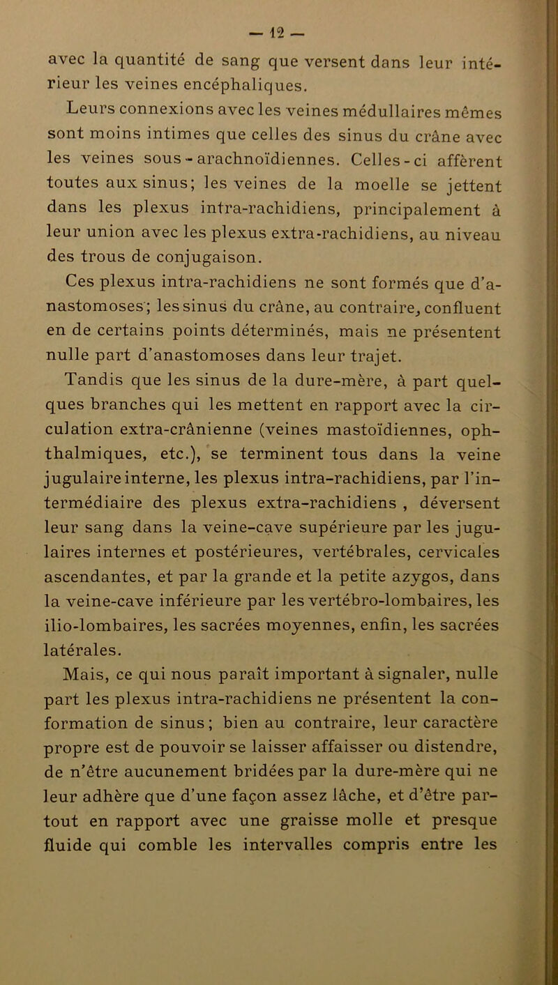 avec la quantité de sang que versent dans leur inté- rieur les veines encéphaliques. Leurs connexions avec les veines médullaires mêmes sont moins intimes que celles des sinus du crâne avec les veines sous - arachnoïdiennes. Celles-ci afférent toutes aux sinus; les veines de la moelle se jettent dans les plexus intra-rachidiens, principalement à leur union avec les plexus extra-rachidiens, au niveau des trous de conjugaison. Ces plexus intra-rachidiens ne sont formés que d’a- nastomoses; les sinus du crâne, au contraire,, confluent en de certains points déterminés, mais ne présentent nulle part d’anastomoses dans leur trajet. Tandis que les sinus de la dure-mère, à part quel- ques branches qui les mettent en rapport avec la cir- culation extra-crânienne (veines mastoïdiennes, oph- thalmiques, etc.), se terminent tous dans la veine jugulaire interne, les plexus intra-rachidiens, par l’in- termédiaire des plexus extra-rachidiens , déversent leur sang dans la veine-cave supérieure par les jugu- laires internes et postérieures, vertébrales, cervicales ascendantes, et par la grande et la petite azygos, dans la veine-cave inférieure par les vertébro-lombaires, les ilio-lombaires, les sacrées moyennes, enfin, les sacrées latérales. Mais, ce qui nous paraît important à signaler, nulle part les plexus intra-rachidiens ne présentent la con- formation de sinus; bien au contraire, leur caractère propre est de pouvoir se laisser affaisser ou distendre, de n’être aucunement bridées par la dure-mère qui ne leur adhère que d’une façon assez lâche, et d’être par- tout en rapport avec une graisse molle et presque fluide qui comble les intervalles compris entre les