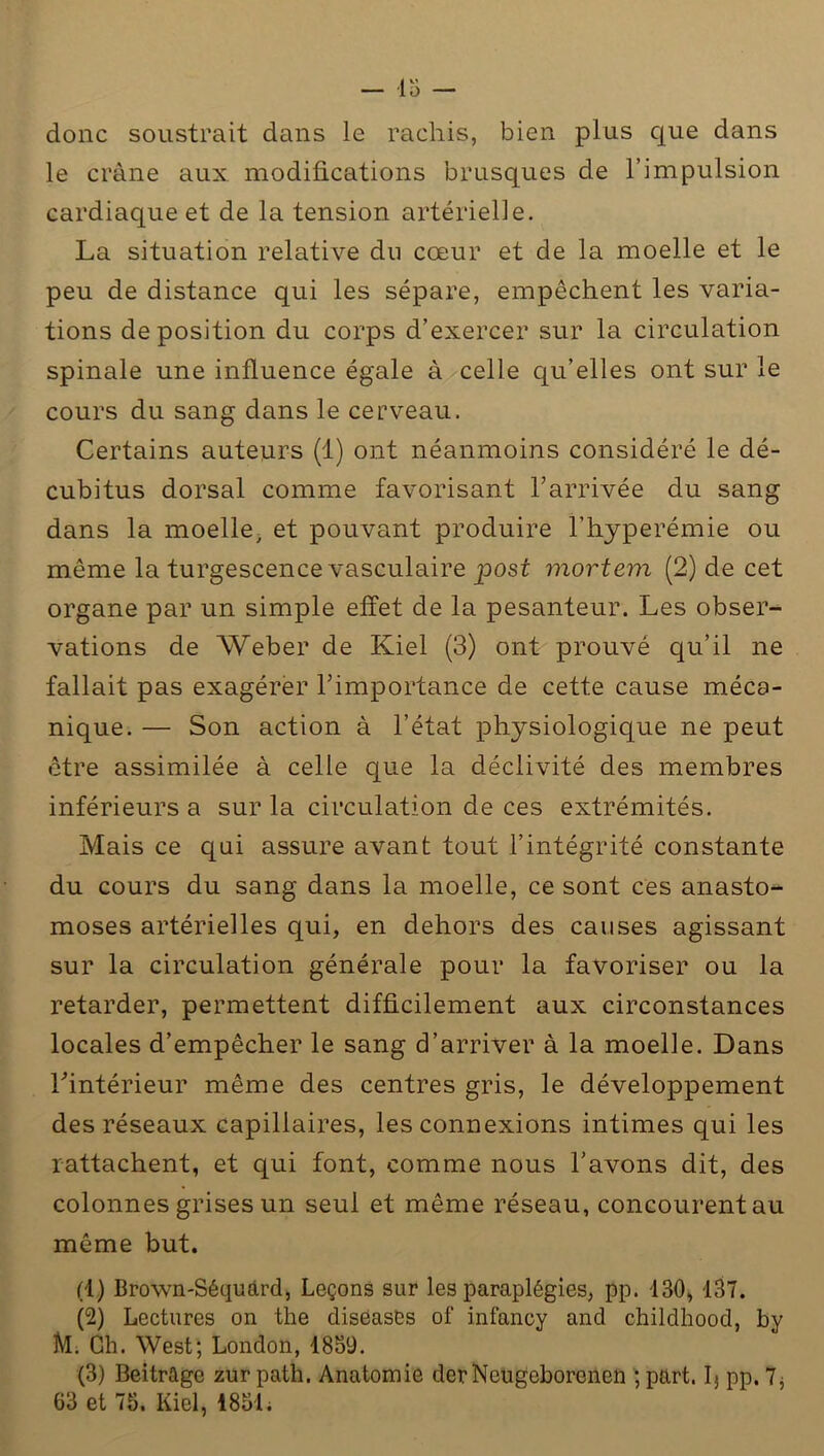 donc soustrait dans le rachis, bien plus que dans le crâne aux modifications brusques de l’impulsion cardiaque et de la tension artérielle. La situation relative do cœur et de la moelle et le peu de distance qui les sépare, empêchent les varia- tions de position du corps d’exercer sur la circulation spinale une influence égale à celle qu’elles ont sur le cours du sang dans le cerveau. Certains auteurs (1) ont néanmoins considéré le dé- cubitus dorsal comme favorisant l’arrivée du sang dans la moelle, et pouvant produire l’hyperémie ou même la turgescence vasculaire post mortern (2) de cet organe par un simple effet de la pesanteur. Les obser- vations de Weber de Kiel (3) ont prouvé qu’il ne fallait pas exagérer l’importance de cette cause méca- nique. — Son action à l’état physiologique ne peut être assimilée à celle que la déclivité des membres inférieurs a sur la circulation de ces extrémités. Mais ce qui assure avant tout l’intégrité constante du cours du sang dans la moelle, ce sont ces anasto- moses artérielles qui, en dehors des causes agissant sur la circulation générale pour la favoriser ou la retarder, permettent difficilement aux circonstances locales d’empêcher le sang d’arriver à la moelle. Dans l’intérieur même des centres gris, le développement des réseaux capillaires, les connexions intimes qui les rattachent, et qui font, comme nous l’avons dit, des colonnes grises un seul et même réseau, concourent au même but. (1) Brown-Séquàrd, Leçons sur les paraplégies, pp. 130, 137. (2) Lectures on the diséasés of infancy and childhood, by M. Ch. West; London, 1859. (3) Beitrago zurpath. Anatomie derNeugeborcnen ; part, fi pp. 7, 63 et 75. Kiel, 1851.