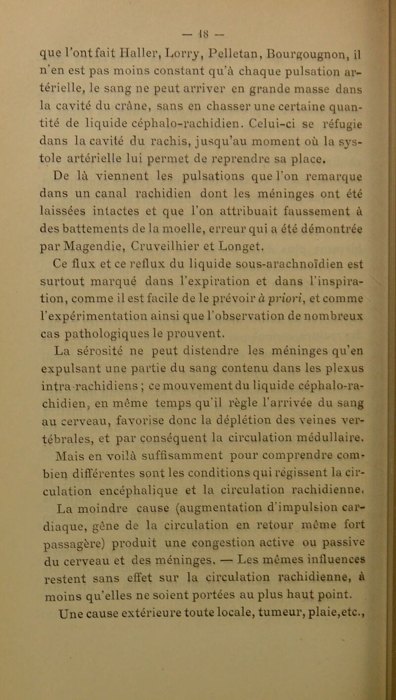que l’ont fait Haller, Lorry, Pelletan, Bourgougnon, il n’en est pas moins constant qu’à chaque pulsation ar- térielle, le sang ne peut arriver en grande masse dans la cavité du crâne, sans en chasser une certaine quan- tité de liquide céphalo-rachidien. Celui-ci se réfugie dans la cavité du rachis, jusqu’au moment où la sys- tole artérielle lui permet de reprendre sa place. De là viennent les pulsations que l’on remarque dans un canal rachidien dont les méninges ont été laissées intactes et que l’on attribuait faussement à des battements de la moelle, erreur qui a été démontrée par Magendie, Cruveilhier et Longet. Ce flux et ce reflux du liquide sous-arachnoïdien est surtout marqué dans l’expiration et dans l’inspira- tion, comme il est facile de le prévoira priori, et comme l’expérimentation ainsi que l’observation de nombreux cas pathologiques le prouvent. La sérosité ne peut distendre les méninges qu'en expulsant une partie du sang contenu dans les plexus intrarachidiens; ce mouvement du liquide céphalo-ra- chidien, en meme temps qu’il règle l’arrivée du sang au cerveau, favorise donc la déplétion des veines ver- tébrales, et par conséquent la circulation médullaire. Mais en voilà suffisamment pour comprendre com- bien différentes sont les conditions qui régissent la cir- culation encéphalique et la circulation rachidienne. La moindre cause (augmentation d’impulsion car- diaque, gêne de la circulation en retour même fort passagère) produit une congestion active ou passive du cerveau et des méninges. — Les mêmes influences restent sans effet sur la circulation rachidienne, à moins qu’elles ne soient portées au plus haut point. Une cause extérieure toute locale, tumeur, plaie,etc.,