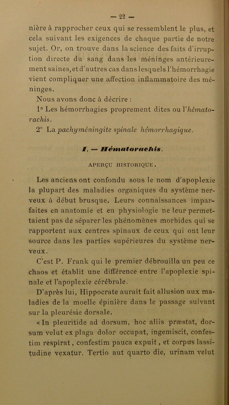 nière à rapprocher ceux qui se ressemblent le plus, et cela suivant les exigences de chaque partie de notre sujet. Or, on trouve dans la science des faits d’irrup- tion directe du sang dans les méninges antérieure- ment saines, et d’autres cas dans lesquels l’hémorrhagie vient compliquer une affection inflammatoire des mé- ninges. Nous avons donc à décrire : 1° Les hémorrhagies proprement dites ou Y hémato- rachis. 2° Lapachyméningite spinale hémorrhagique. I. — WFétaiatornchis. APERÇU HISTORIQUE. Les anciens ont confondu sous le nom d’apoplexie la plupart des maladies organiques du système ner- veux à début brusque. Leurs connaissances impar- faites en anatomie et en physiologie ne leur permet- taient pas de séparer les phénomènes morbides qui se rapportent aux centres spinaux de ceux qui ont leur source dans les parties supérieures du système ner- veux. C’est P. Frank qui le premier débrouilla un peu ce chaos et établit une différence entre l’apoplexie spi- nale et l'apoplexie cérébrale. D’après lui, Hippocrate aurait fait allusion aux ma- ladies de la moelle épinière dans le passage suivant sur la pleurésie dorsale. <dn pleuritide ad dorsum, hoc aliis præstat, dor- sum velut ex plaga dolor occupât, ingemiscit, confes- tim respirât, confestim pauca expuit, et corpus lassi- tudine vexatur. Tertio aut quarto die, urinam velut