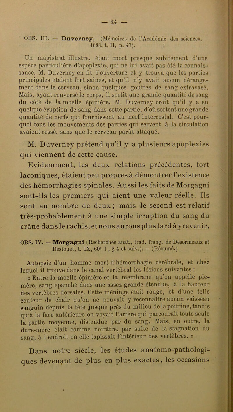 OBS. III. — Duverney, (Mémoires de l’Académie des sciences, 1688, t. II, p. 47). ; Un magistrat illustre, étant mort presque subitement d'une espèce particulière d’apoplexie, qui ne lui avait pas ôtè la connais- sance, M. Duverney en fit l’ouverture et y trouva que les parties principales étaient fort saines, et qu’il n’y avait aucun dérange- ment dans le cerveau, sinon quelques gouttes de sang extravasé. Mais, ayant renversé le corps, il sortit une grande quantité de sang du côté de la moelle épinière. M. Duverney croit qu’il y a eu quelque éruption de sang dans cette partie, d’où sortent une grande quantité de nerfs qui fournissent au nerf intercostal. C’est pour- quoi tous les mouvements des parties qui servent à la circulation avaient cessé, sans que le cerveau parût attaqué. M. Duverney prétend qu’il y a plusieurs apoplexies qui viennent de cette cause. Evidemment, les deux relations précédentes, fort laconiques, étaient peu propres à démontrer l’existence des hémorrhagies spinales. Aussi les faits de Morgagni sont-ils les premiers qui aient une valeur réelle. Ils sont au nombre de deux ; mais le second est relatif très-probablement à une simple irruption du sang du crâne dans le rachis, et nous aurons plus tard àyrevenir. OBS. IV. — Morgagni (Recherches anat., trad. franç. de Desormeaux et Destouet, t. IX, 60e 1., § 4 et suiv.). — (Résumé.) Autopsie d’un homme mort d’hémorrhagie cérébrale, et chez lequel il trouve dans le canal vertébral les lésions suivantes : « Entre la moelle épinière et la membrane qu’on appelle pie- mère, sang épanché dans une assez grande étendue, à la hauteur des vertèbres dorsales. Cette méninge était rouge, et d’une telle couleur de chair qu’on ne pouvait y reconnaître aucun vaisseau sanguin depuis la tête jusque près du milieu de la poitrine, tandis qu’à la face antérieure on voyait l’artère qui parcourait toute seule la partie moyenne, distendue par du sang. Mais, en outre, la dure-mère était comme noirâtre, par suite de la stagnation du sang, à l’endroit où elle tapissait l’intérieur des vertèbres. » Dans notre siècle, les études anatomo-pathologi- ques devenant de plus en plus exactes, les occasions
