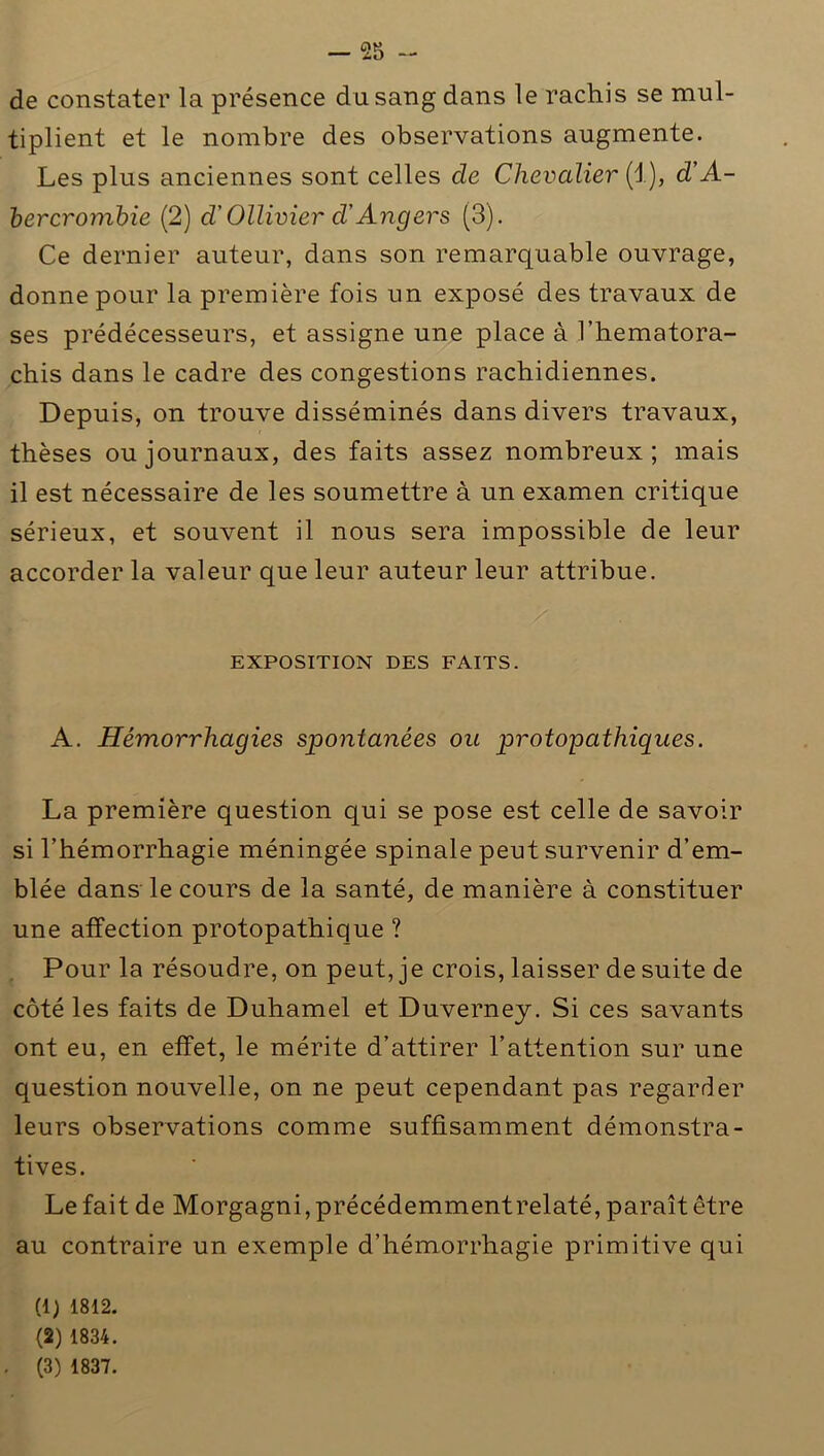 de constater la présence du sang dans le rachis se mul- tiplient et le nombre des observations augmente. Les plus anciennes sont celles de Chevalier (1), d'A- bercrombie (2) d'Ollivier d Angers (3). Ce dernier auteur, dans son remarquable ouvrage, donne pour la première fois un exposé des travaux de ses prédécesseurs, et assigne une place à l’hematora- chis dans le cadre des congestions rachidiennes. Depuis, on trouve disséminés dans divers travaux, thèses ou journaux, des faits assez nombreux; mais il est nécessaire de les soumettre à un examen critique sérieux, et souvent il nous sera impossible de leur accorder la valeur que leur auteur leur attribue. EXPOSITION DES FAITS. A. Hémorrhagies spontanées ou protopathiques. La première question qui se pose est celle de savoir si l’hémorrhagie méningée spinale peut survenir d’em- blée dans le cours de la santé, de manière à constituer une affection protopathique ? Pour la résoudre, on peut, je crois, laisser de suite de côté les faits de Duhamel et Duverney. Si ces savants ont eu, en effet, le mérite d’attirer l’attention sur une question nouvelle, on ne peut cependant pas regarder leurs observations comme suffisamment démonstra- tives. Le fait de Morgagni, précédemment relaté, paraît être au contraire un exemple d’hémorrhagie primitive qui (1) 1812. (2) 1834. . (3) 1837.