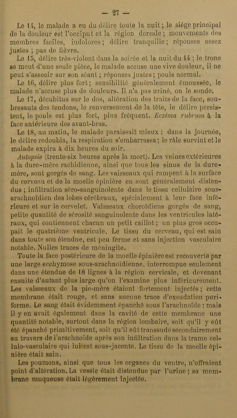 Lo 14, lo malade a eu du délire toute la nuit ; le siège principal de la douleur est l’occiput et la région dorsale ; mouvements des membres faciles, indolores ; délire tranquille ; réponses assez justes ; pas de fièvre. Lo 15, délire très-violent dans la soirée et la nuit du 14 ; le tronc se meut d’une seule pièce, le malade accuse une vive douleur, il ne peut s’asseoir sur son séant ; réponses justes; pouls normal. Le 16, délire plus fort ; sensibilité généralement émoussée, lo malade n’accuse plus de douleurs. Il n’a pas uriné, on le sonde, Le 17, décubitus sur le dos, altération des traits de la face, sou- bresauts des tendons, le renversement de la tête, le délire persis- tent, le pouls est plus fort, plus fréquent. Eczéma rubrum à la face antérieure des avant-bras. Le 18, au matin, le malade paraissait mieux : dans la journée, le délire redoubla, la respiration s’embarrassa; le râle survint et le malade expira à dix heures du soir. Autopsie (trente-six heures après la mort). Les veines extérieures à, la dure-mère rachidienne, ainsi que tous les sinus de la dure- mère, sont gorgés de sang. Les vaisseaux qui rampent à la surface du cerveau et de la moelle épinière en sont généralement disten- dus ; infiltration séro-sanguinolente dans le tissu cellulaire sous- arachnoïdien des lobes cérébraux, spécialement à leur face infé- rieure et sur le cervelet. Vaisseaux choroïdiens gorgés de sang, petite quantité de sérosité sanguinolente dans les ventricules laté- raux, qui contiennent chacun un petit caillot ; un plus gros occu- pait le quatrième ventricule. Le tissu du cerveau, qui est sain dans toute son étendue, est peu ferme et sans injection vasculaire notable. Nulles traces de méningite. Toute la face postérieure de la moelle épinière est recouverte par une large ecchymose sous-arachnoïdienne, interrompue seulement dans une étendue de 18 lignes à la région cervicale, et devenant ensuite d’autant plus large qu’on l’examine plus inférieurement. Les vaisseaux de la pie-mère étaient fortement injectés; cette membrane était rouge, et sans aucune trace d’exsudation puri- forme. Le sang était évidemment épanché sous l’arachnoïde ; mais il y en avait également dans la cavité de cette membrane une quantité notable, surtout dans la région lombaire, soit qu’il y eût été épanché primitivement, soit qu’il eût transsudé secondairement au travers de l’arachnoïde après son infiltration dans la trame cel- lulo-vasculaire qui lui est sous-jacente. Le tissu de la moelle épi- nière était sain. Les poumons, ainsi que tous les organes du ventre, n’offraient point d’altération. La vessie était distendue par l’urine ; sa mem- brane muqueuse était légèrement injectée.