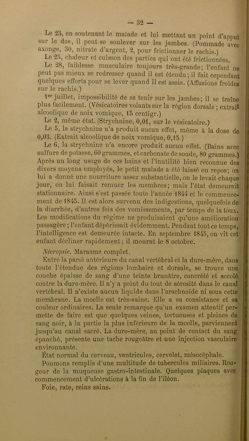 Le 23, en soutenant le malade et lui mettant un point d’appui sur le dos, il peut se soulever sur les jambes. (Pommade avec axonge, 30, nitrate d’argent, 2, pour frictionner le rachis.) Le 25, chaleur et cuisson des parties qui ont été frictionnées. Le 28, faiblesse musculaire toujours très-grande; l’enfant ne peut pas mieux se redresser quand il est étendu; il fait cependant quelques etforts pour se lever quand il est assis. (Affusions froides sur le rachis.) 1er juillet, impossibilité de se tenir sur les jambes; il se traîne plus facilement. (Vésicatoires volants sur la région dorsale ; extrait alcoolique de noix vomique, 15 centigr.) Le 2, même état. (Strychnine, 0,01, sur le vésicatoire.) Le 5, la strychnine n’a produit aucun efTet, même à la dose de 0,03. (Extrait alcoolique de noix vomique, 0,15.) Le 6, la strychnine n’a encore produit aucun effet. (Bains avec sulfure de potasse, 60 grammes, et carbonate de soude, 80 grammes.) Après un long usage de ces bains et l’inutilité bien reconnue des divers moyens employés, le petit malade a été laissé en repos; on lui a donné une nourriture assez substantielle, on le levait chaque jour, on lui faisait remuer les membres; mais l’état demeurait stationnaire. Ainsi s’est passée toute l’année 1844 et le commence- ment de 1845. Il est alors survenu des indigestions, quelquefois de la diarrhée, d’autres fois des vomissements, par temps de la toux. Les modifications du régime ne produisaient qu’une amélioration passagère ; l’enfant dépérissait évidemment. Pendant tout ce temps, l’intelligence est demeurée intacte. En septembre 1845, on vit cet enfant décliner rapidement; il mourut le 8 octobre. Nècropsic. Marasme complet. Entre la paroi antérieure du canal vertébral et la dure-mère, dans toute l’étendue des régions lombaire et dorsale, se trouve une couche épaisse de sang d’une teinte brunâtre, concrété et accolé contre la dure-mère. Il n’y a point du tout de sérosité dans le canal vertébral. Il n’existe aucun liquide dans l’arachnoïde ni sous cette membrane. La moelle est très-saine. Elle a sa consistance et sa couleur ordinaires. La seule remarque qu’un examen attentif per- mette de faire est que quelques veines, tortueuses et pleines de sang noir, à la partie la plus inférieure de la moelle, parviennent jusqu’au canal sacré. La dure-mère, au point de contact du sang épanché, présente une tache rougeâtre et une injection vasculaire environnante. État normal du cerveau, ventricules, cervelet, mésocéphale. Poumons remplis d’une multitude de tubercules miliaires. Rou- geur de la muqueuse gastro-intestinale. Quelques plaques avec commencement d’ulcérations à la fin de l’iléon. Foie, rate, reins sains.