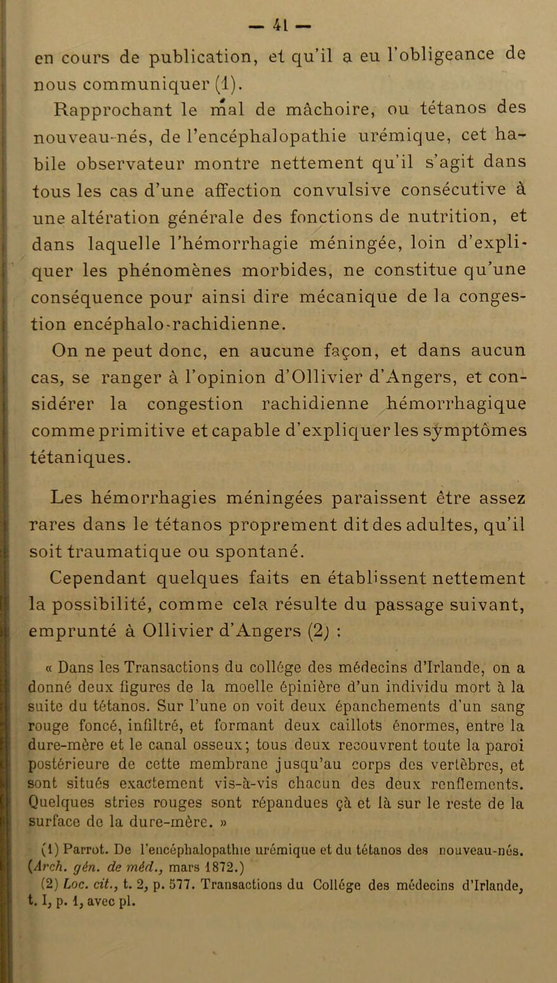 en cours de publication, et qu’il a eu l’obligeance de nous communiquer (1). Rapprochant le mal de mâchoire, ou tétanos des nouveau-nés, de l’encéphalopathie urémique, cet ha- bile observateur montre nettement qu’il s’agit dans tous les cas d’une affection convulsive consécutive à une altération générale des fonctions de nutrition, et dans laquelle l’hémorrhagie méningée, loin d’expli- quer les phénomènes morbides, ne constitue qu’une conséquence pour ainsi dire mécanique de la conges- tion encéphalo-rachidienne. On ne peut donc, en aucune façon, et dans aucun cas, se ranger à l’opinion d’Ollivier d’Angers, et con- sidérer la congestion rachidienne hémorrhagique comme primitive et capable d’expliquer les symptômes tétaniques. Les hémorrhagies méningées paraissent être assez rares dans le tétanos proprement dit des adultes, qu’il soit traumatique ou spontané. Cependant quelques faits en établissent nettement la possibilité, comme cela résulte du passage suivant, I emprunté à Ollivier d’Angers (2) : « Dans les Transactions du collège des médecins d’Irlande, on a donné deux figures de la moelle épinière d’un individu mort à la suite du tétanos. Sur l’une on voit deux épanchements d’un sang rouge foncé, infiltré, et formant deux caillots énormes, entre la dure-mère et le canal osseux; tous deux recouvrent toute la paroi postérieure de cette membrane jusqu’au corps des vertèbres, et sont situés exactement vis-à-vis chacun des deux renflements. Quelques stries rouges sont répandues çà et là sur le reste de la surface do la dure-mère. » (1) Parrot. De l'encéphalopathie urémique et du tétanos des nouveau-nés. (Arch. gén. de méd., mars 1872.) (2) Loc. cit., t. 2, p. 577. Transactions du Collège des médecins d’Irlande, 1.1, p. 1, avec pl.