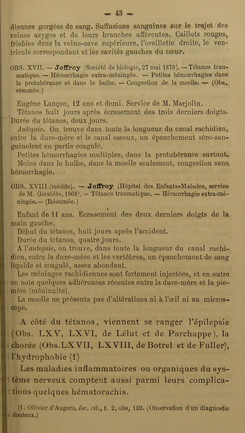 diennes gorgées de sang. Suffusions sanguines sur le trajet des veines azygos et de leurs branches afférentes. Caillots rouges, friables dans la veine-cave supérieure, l’oreillette droite, le ven- tricule correspondant et les cavités gauches du cœur. OBS. XVII. — Joffroy (Société de biologie, 27 mai 1870), — Tétanos trau- matique. — Hémorrhagie extra-méningée. — Petites hémorrhagies dans la protubérance et dans le bulbe. — Congestion de la moelle. — (Obs. résumée.) Eugène Lançon, 12 ans et demi. Service de M. Marjolin. Tétanos huit jours après écrasement des trois derniers doigts. Durée du tétanos, deux jours. Autopsie. On trouve dans toute la longueur du canal rachidien, entre la dure-mère et le canal osseux, un épanchement séro-san- gui noient en partie coagulé. Petites hémorrhagies multiples, dans la protubérance surtout.. Moins dans le bulbe, dans la moelle seulement, congestion san.s^ hémorrhagie. OBS. XVIII (inédite). — Joffroy (Hôpital des Enfants-Malades, service de M. Giraldès, 1868). — Tétanos traumatique. — Hémorrhagie extra-mé- ningée.— (Résumée.) t Enfant de M ans. Ecrasement des deux derniers doigts de la main gauche. Début du tétanos, huit jours après l’accident. Durée du tétanos, quatre jours. A Vautopsie, on trouve, dans toute la longueur du canal rachi- dien, entre la dure-mère et les vertèbres, un épanchement de sang liquide et coagulé, assez abondant. Les méninges rachidiennes sont fortement injectées, et en outre on note quelques adhérences récentes entre la dure-mère et la pie- mère (ménin&ite). La moelle ne présenta pas d’altérations ni à l’œil ni au micros- cope. A côté du tétanos, viennent se ranger l’épilepsie (Obs. LXV, LXVI, de Lélut et de Parchappe), la chorée (Obs.LXVII, LXVIII, de Botrel et de Fuller), l’hydrophobie (1) Les maladies inflammatoires ou organiques du sys- tème nerveux comptent aussi parmi leurs complica- tions quelques hématorachis. (1) 01 livicr d’Angers, loc. cit., t. 2, obs, 159. (Observation d’un diagnostic douteux.)