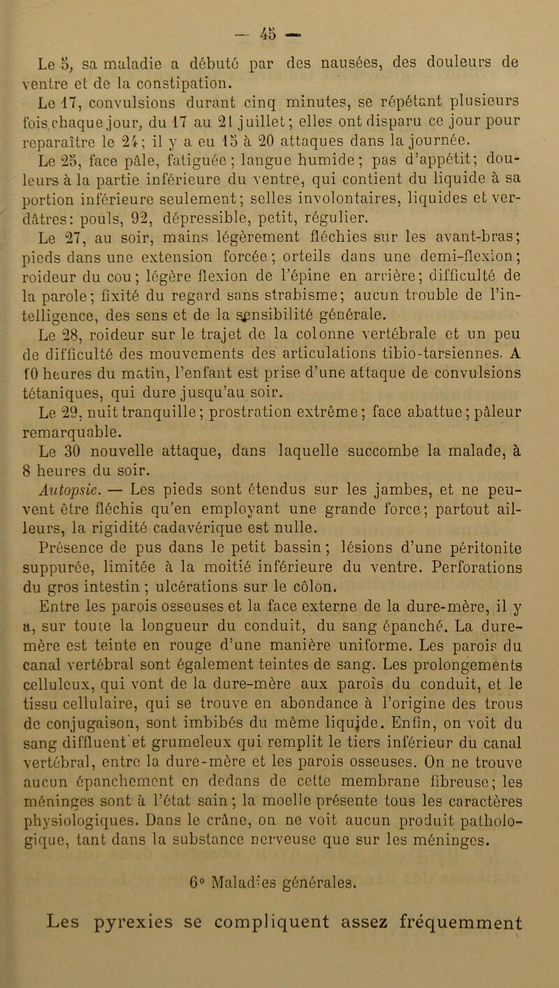 Le S, sa maladie a débute par des nausées, des douleurs de ventre et de la constipation. Le 17, convulsions durant cinq minutes, se répétant plusieurs fois, chaque jour, du 17 au 21 juillet; elles ont disparu ce jour pour reparaître le 24; il y a eu 15 à 20 attaques dans la journée. Le 25, face pâle, fatiguée; langue humide; pas d’appétit; dou- leurs à la partie inférieure du ventre, qui contient du liquide à sa portion inférieure seulement; selles involontaires, liquides et ver- dâtres: pouls, 92, dépressible, petit, régulier. Le 27, au soir, mains légèrement fléchies sur les avant-bras; pieds dans une extension forcée; orteils dans une demi-flexion; roideur du cou; légère flexion de l’épine en arrière; difficulté de la parole; fixité du regard sans strabisme; aucun trouble de l’in- telligence, des sens et de la sensibilité générale. Le 28, roideur sur le trajet de la colonne vertébrale et un peu de difficulté des mouvements des articulations tibio-tarsiennes. A fO heures du matin, l’enfant est prise d’une attaque de convulsions tétaniques, qui dure jusqu’au soir. Le 29, nuit tranquille ; prostration extrême; face abattue; pâleur remarquable. Le 30 nouvelle attaque, dans laquelle succombe la malade, à 8 heures du soir. Autopsie. — Les pieds sont étendus sur les jambes, et ne peu- vent être fléchis qu’en employant une grande force ; partout ail- leurs, la rigidité cadavérique est nulle. Présence de pus dans le petit bassin ; lésions d’une péritonite suppurée, limitée à la moitié inférieure du ventre. Perforations du gros intestin ; ulcérations sur le côlon. Entre les parois osseuses et la face externe de la dure-mère, il y a, sur toute la longueur du conduit, du sang épanché. La dure- mère est teinte en rouge d’une manière uniforme. Les parois du canal vertébral sont également teintes de sang. Les prolongements celluleux, qui vont de la dure-mère aux parois du conduit, et le tissu cellulaire, qui se trouve en abondance à l’origine des trous de conjugaison, sont imbibés du même liquide. Enfin, on voit du sang diffluent'et grumeleux qui remplit le tiers inférieur du canal vertébral, entre la dure-mère et les parois osseuses. On ne trouve aucun épanchement en dedans de cette membrane fibreuse; les méninges sont à l’état sain; la moelle présente tous les caractères physiologiques. Dans le crâne, on ne voit aucun produit patholo- gique, tant dans la substance nerveuse que sur les méninges. 6° Maladies générales. Les pyrexies se compliquent assez fréquemment