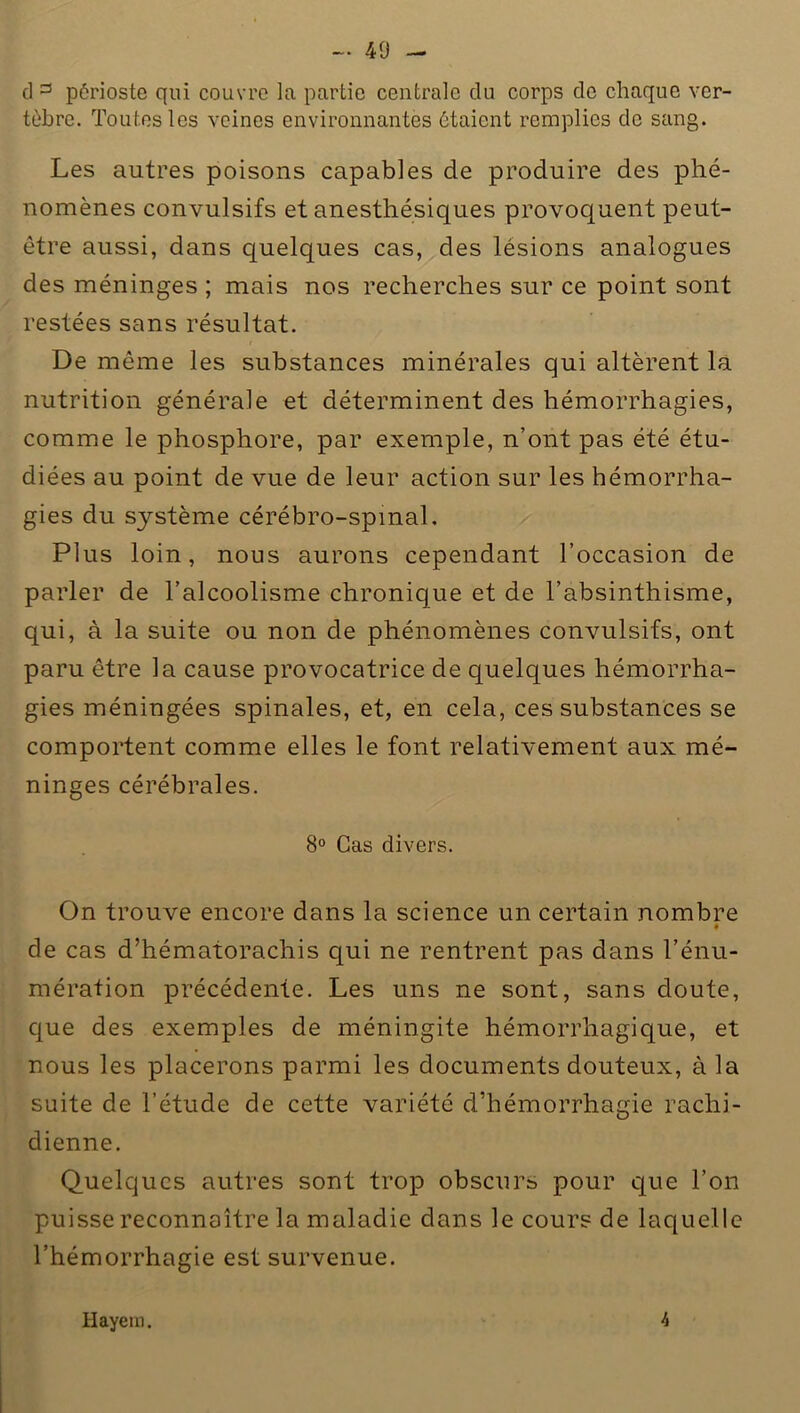 cl 3 périoste qui couvre la partie centrale du corps de chaque ver- tèbre. Toutes les veines environnantes étaient remplies de sang. Les autres poisons capables de produire des phé- nomènes convulsifs et anesthésiques provoquent peut- être aussi, dans quelques cas, des lésions analogues des méninges ; mais nos recherches sur ce point sont restées sans résultat. De même les substances minérales qui altèrent la nutrition générale et déterminent des hémorrhagies, comme le phosphore, par exemple, n’ont pas été étu- diées au point de vue de leur action sur les hémorrha- gies du système cérébro-spinal. Plus loin, nous aurons cependant l’occasion de parler de l’alcoolisme chronique et de l’absinthisme, qui, à la suite ou non de phénomènes convulsifs, ont paru être la cause provocatrice de quelques hémorrha- gies méningées spinales, et, en cela, ces substances se comportent comme elles le font relativement aux mé- ninges cérébrales. 8° Cas divers. On trouve encore dans la science un certain nombre * de cas d’hématorachis qui ne rentrent pas dans l’énu- mération précédente. Les uns ne sont, sans doute, que des exemples de méningite hémorrhagique, et nous les placerons parmi les documents douteux, à la suite de l’étude de cette variété d’hémorrhagie rachi- dienne. Quelques autres sont trop obscurs pour que l’on puisse reconnaître la maladie dans le cours de laquelle l’hémorrhagie est survenue. Hayera. 4